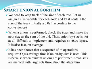 SMART UNION ALGORITHM
We need to keep track of the size of each tree. Let us
assign a size variable for each node and let it contain the
size of the tree (Initially a 0 0r 1 according to the
convenience).
When a union is performed, check the sizes and make the
new size as the sum of the old. Thus, union-by-size is not
at all difficult to implement and requires no extra space.
It is also fast, on average.
It has been shown that a sequence of m operations
requires O(m) average time if union-by-size is used. This
is because when random unions are performed, small sets
are merged with large sets throughout the algorithm.
 