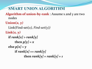 SMART UNION ALGORITHM
Algorithm of union-by-rank : Assume x and y are two
nodes
Union(x, y)
Link(Find-set(x), Find-set(y))
Link(x, y)
if rank[x] > rank[y]
then p[y] = x
else p[x] = y
if rank[x] == rank[y]
then rank[y] = rank[y] + 1
 