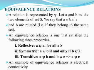 EQUIVALENCE RELATIONS
A relation is represented by ψ. Let a and b be the
two elements of set S. We say that a ψ b if a
and b are related (i.e. if they belong to the same
set).
An equivalence relation is one that satisfies the
following three properties.
i. Reflexive: a ψ a, for all a S
ii. Symmetric: a ψ b if and only if b ψ a
iii. Transitive: a ψ b and b ψ c => a ψ c
An example of equivalence relation is electrical
connectivity
 