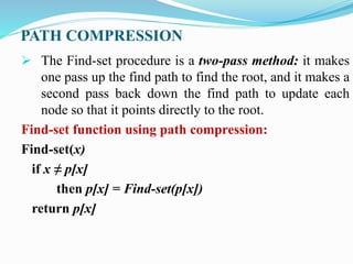 PATH COMPRESSION
 The Find-set procedure is a two-pass method: it makes
one pass up the find path to find the root, and it makes a
second pass back down the find path to update each
node so that it points directly to the root.
Find-set function using path compression:
Find-set(x)
if x ≠ p[x]
then p[x] = Find-set(p[x])
return p[x]
 