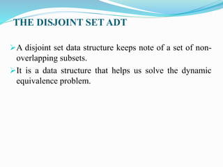 THE DISJOINT SET ADT
A disjoint set data structure keeps note of a set of non-
overlapping subsets.
It is a data structure that helps us solve the dynamic
equivalence problem.
 