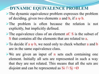 DYNAMIC EQUIVALENCE PROBLEM
The dynamic equivalence problem expresses the problem
of deciding, given two elements a and b, if a ψ b.
The problem is often because the relation is not
explicitly, but implicitly defined.
The equivalence class of an element aЄ S is the subset of
S that contains all the elements that are related to a.
To decide if a ψ b, we need only to check whether a and b
are in the same equivalence class.
We are given an input of n sets each containing one
element. Initially all sets are represented in such a way
that they are not related. This means that all the sets are
disjoint and can be represented as Si ∩ Sj =Ø
 