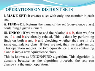 OPERATIONS ON DISJOINT SETS
i. MAKE-SET: It creates a set with only one member in each
set.
ii. FIND-SET: Returns the name of the set (equivalence class)
containing a given element
iii. UNION: If we want to add the relation a ψ b, then we first
see if a and b are already related. This is done by performing
finds on both a and b and checking whether they are in the
same equivalence class. If they are not, then we apply union.
This operation merges the two equivalence classes containing
a and b into a new equivalence class.
This is known as UNION/FIND algorithm. This algorithm is
dynamic because, as the algorithm proceeds, the sets can
change via the union operation.
 