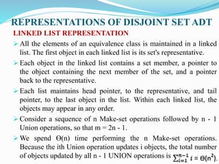 REPRESENTATIONS OF DISJOINT SET ADT
LINKED LIST REPRESENTATION
 All the elements of an equivalence class is maintained in a linked
list. The first object in each linked list is its set's representative.
 Each object in the linked list contains a set member, a pointer to
the object containing the next member of the set, and a pointer
back to the representative.
 Each list maintains head pointer, to the representative, and tail
pointer, to the last object in the list. Within each linked list, the
objects may appear in any order.
 Consider a sequence of n Make-set operations followed by n - 1
Union operations, so that m = 2n - 1.
 We spend Ɵ(n) time performing the n Make-set operations.
Because the ith Union operation updates i objects, the total number
of objects updated by all n - 1 UNION operations is
 