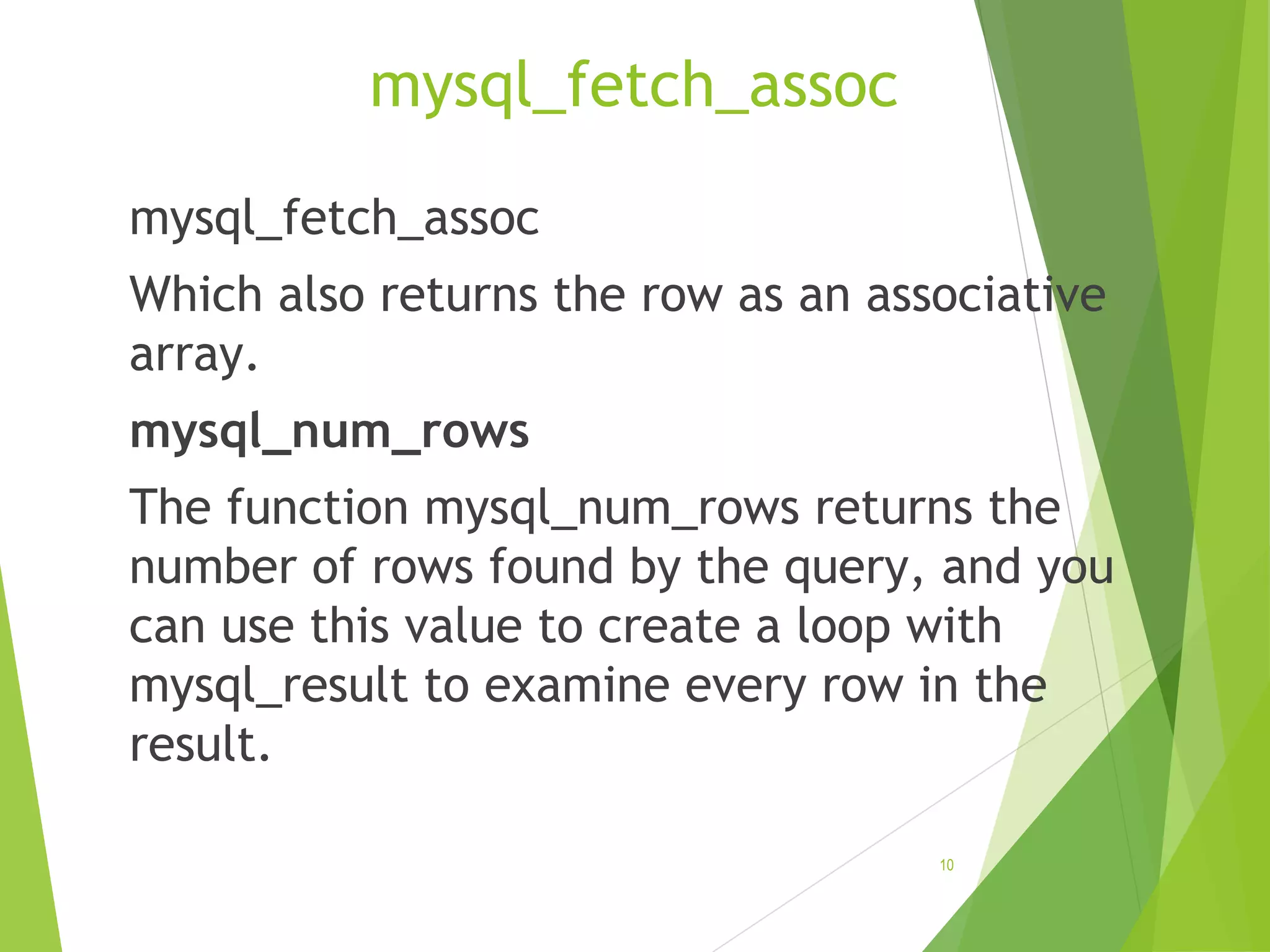 mysql_fetch_assoc mysql_fetch_assoc Which also returns the row as an associative array. mysql_num_rows The function mysql_num_rows returns the number of rows found by the query, and you can use this value to create a loop with mysql_result to examine every row in the result. 10 