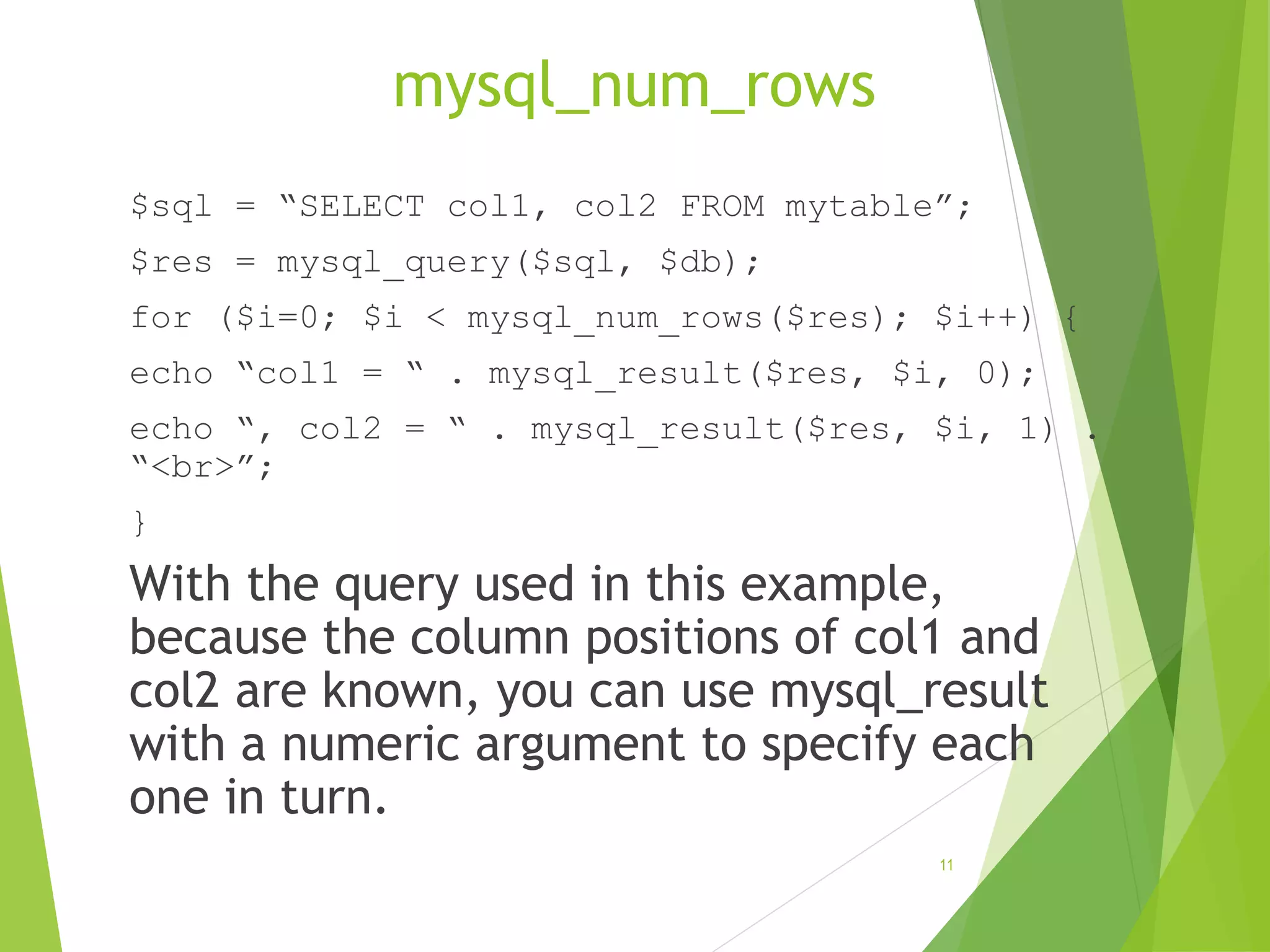 mysql_num_rows $sql = “SELECT col1, col2 FROM mytable”; $res = mysql_query($sql, $db); for ($i=0; $i < mysql_num_rows($res); $i++) { echo “col1 = “ . mysql_result($res, $i, 0); echo “, col2 = “ . mysql_result($res, $i, 1) . “<br>”; } With the query used in this example, because the column positions of col1 and col2 are known, you can use mysql_result with a numeric argument to specify each one in turn. 11 