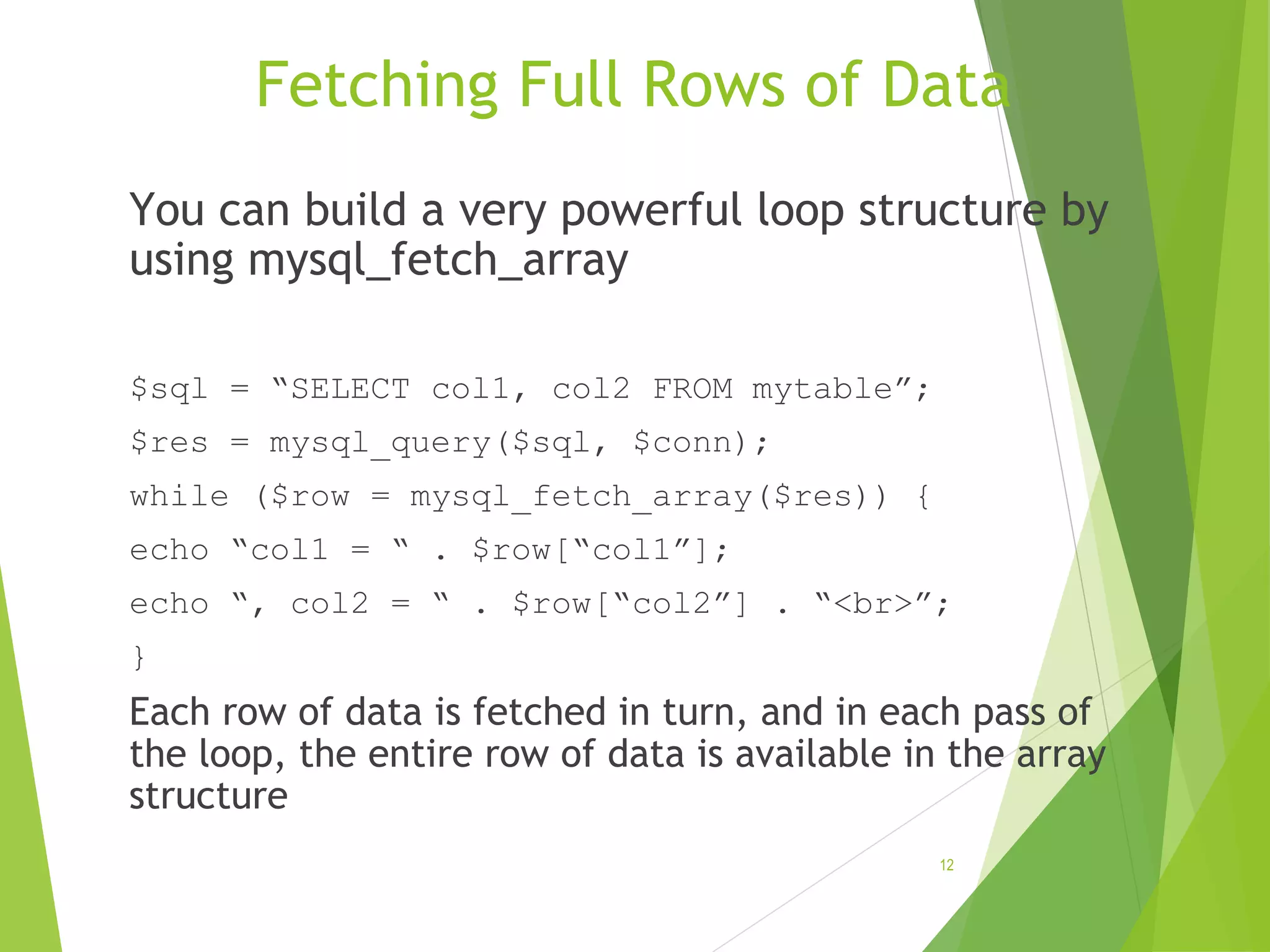 Fetching Full Rows of Data You can build a very powerful loop structure by using mysql_fetch_array $sql = “SELECT col1, col2 FROM mytable”; $res = mysql_query($sql, $conn); while ($row = mysql_fetch_array($res)) { echo “col1 = “ . $row[“col1”]; echo “, col2 = “ . $row[“col2”] . “<br>”; } Each row of data is fetched in turn, and in each pass of the loop, the entire row of data is available in the array structure 12 