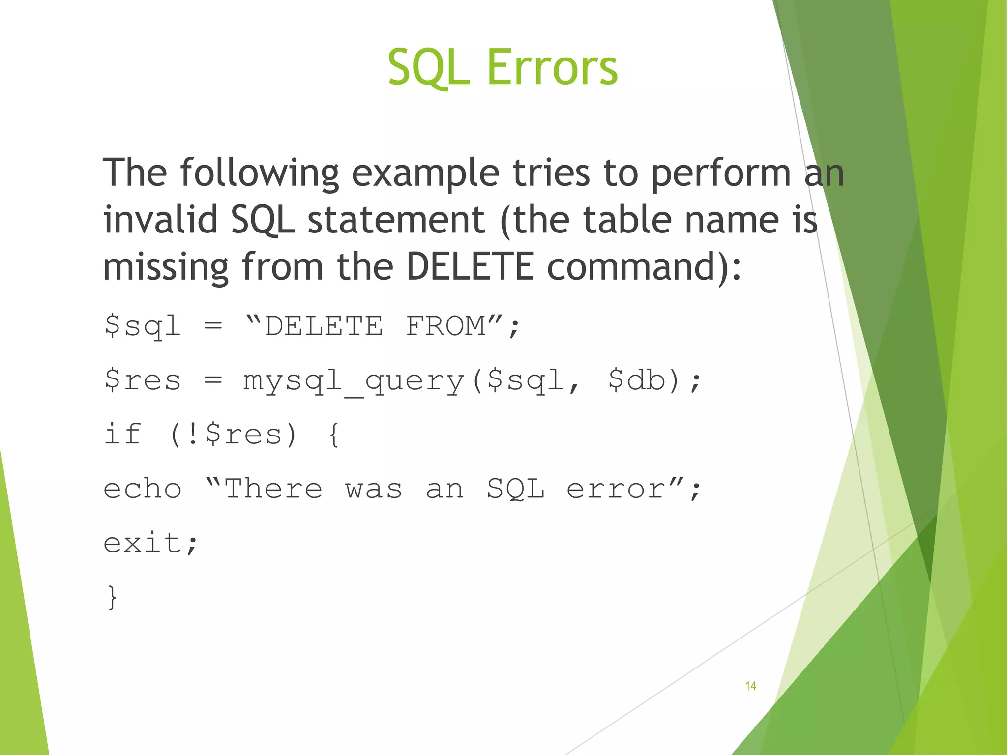 SQL Errors The following example tries to perform an invalid SQL statement (the table name is missing from the DELETE command): $sql = “DELETE FROM”; $res = mysql_query($sql, $db); if (!$res) { echo “There was an SQL error”; exit; } 14 