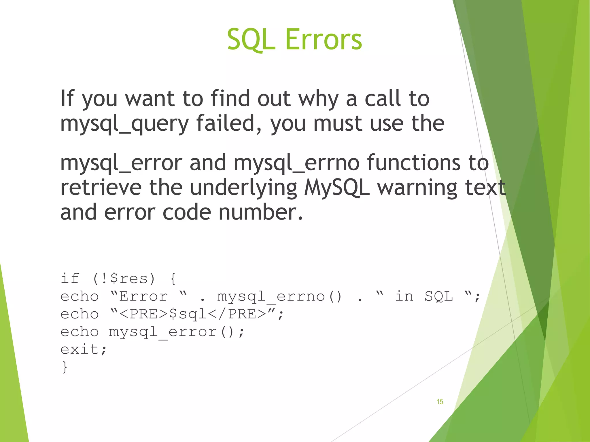 SQL Errors If you want to find out why a call to mysql_query failed, you must use the mysql_error and mysql_errno functions to retrieve the underlying MySQL warning text and error code number. if (!$res) { echo “Error “ . mysql_errno() . “ in SQL “; echo “<PRE>$sql</PRE>”; echo mysql_error(); exit; } 15 