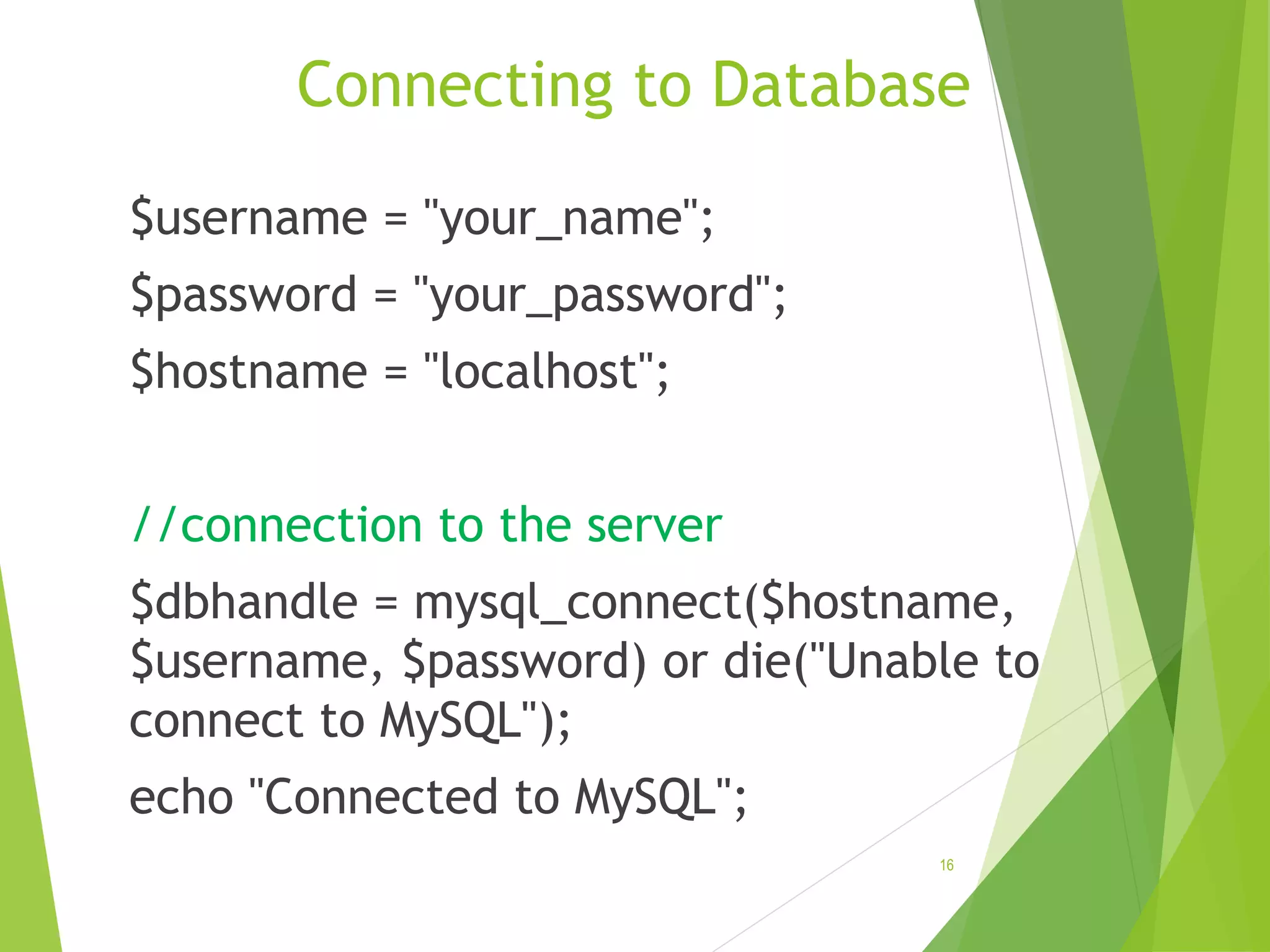Connecting to Database $username = "your_name"; $password = "your_password"; $hostname = "localhost"; //connection to the server $dbhandle = mysql_connect($hostname, $username, $password) or die("Unable to connect to MySQL"); echo "Connected to MySQL"; 16 