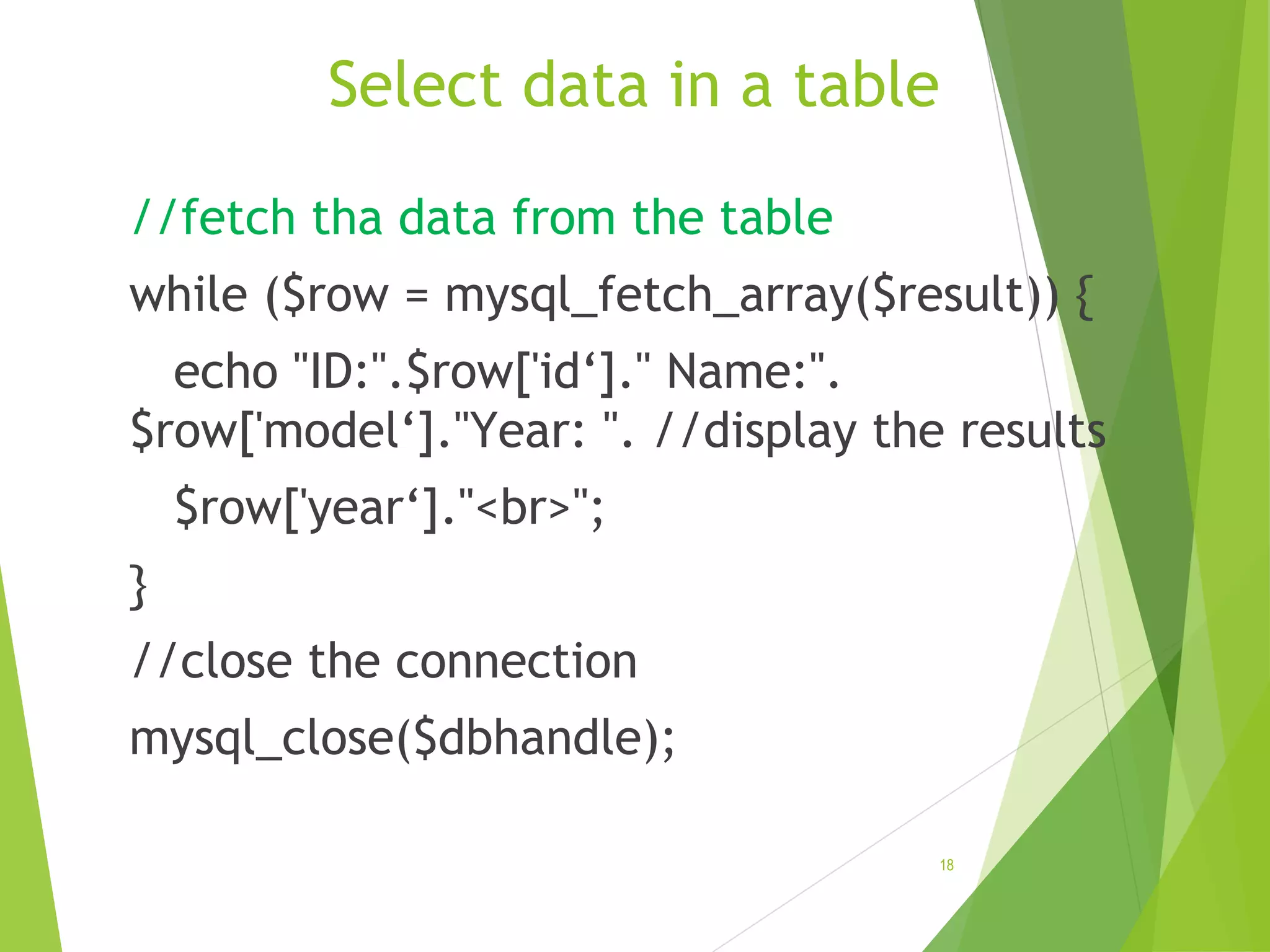Select data in a table //fetch tha data from the table while ($row = mysql_fetch_array($result)) { echo "ID:".$row['id‘]." Name:". $row['model‘]."Year: ". //display the results $row['year‘]."<br>"; } //close the connection mysql_close($dbhandle); 18 