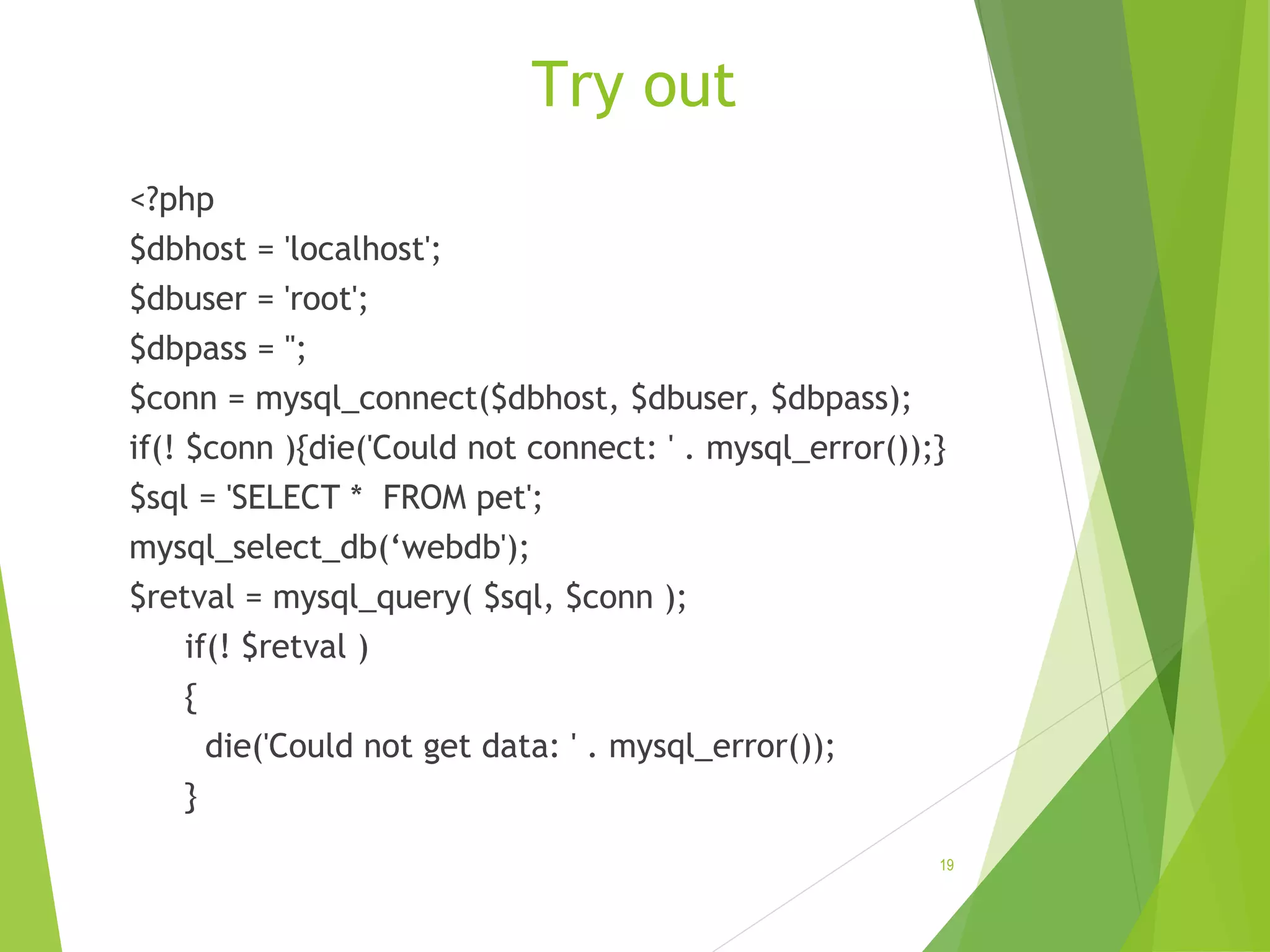 Try out <?php $dbhost = 'localhost'; $dbuser = 'root'; $dbpass = ''; $conn = mysql_connect($dbhost, $dbuser, $dbpass); if(! $conn ){die('Could not connect: ' . mysql_error());} $sql = 'SELECT * FROM pet'; mysql_select_db(‘webdb'); $retval = mysql_query( $sql, $conn ); if(! $retval ) { die('Could not get data: ' . mysql_error()); } 19 