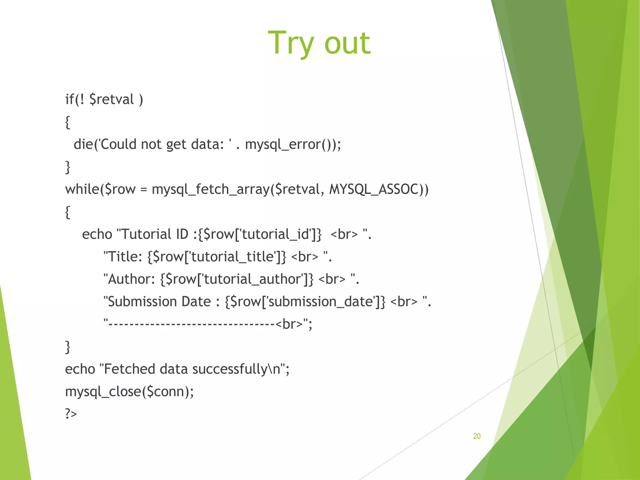 Try out if(! $retval ) { die('Could not get data: ' . mysql_error()); } while($row = mysql_fetch_array($retval, MYSQL_ASSOC)) { echo "Tutorial ID :{$row['tutorial_id']} <br> ". "Title: {$row['tutorial_title']} <br> ". "Author: {$row['tutorial_author']} <br> ". "Submission Date : {$row['submission_date']} <br> ". "--------------------------------<br>"; } echo "Fetched data successfullyn"; mysql_close($conn); ?> 20 