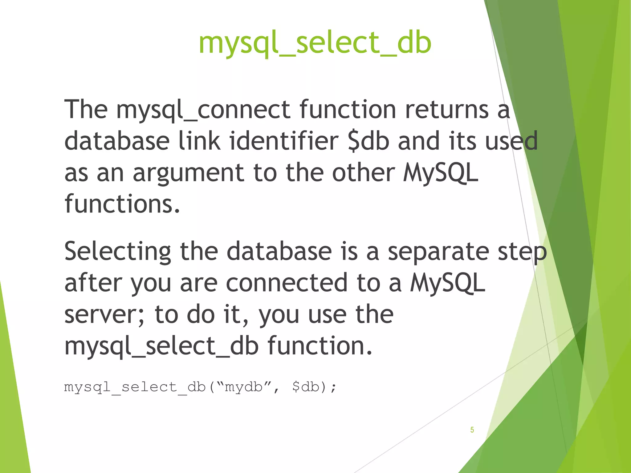 mysql_select_db The mysql_connect function returns a database link identifier $db and its used as an argument to the other MySQL functions. Selecting the database is a separate step after you are connected to a MySQL server; to do it, you use the mysql_select_db function. mysql_select_db(“mydb”, $db); 5 