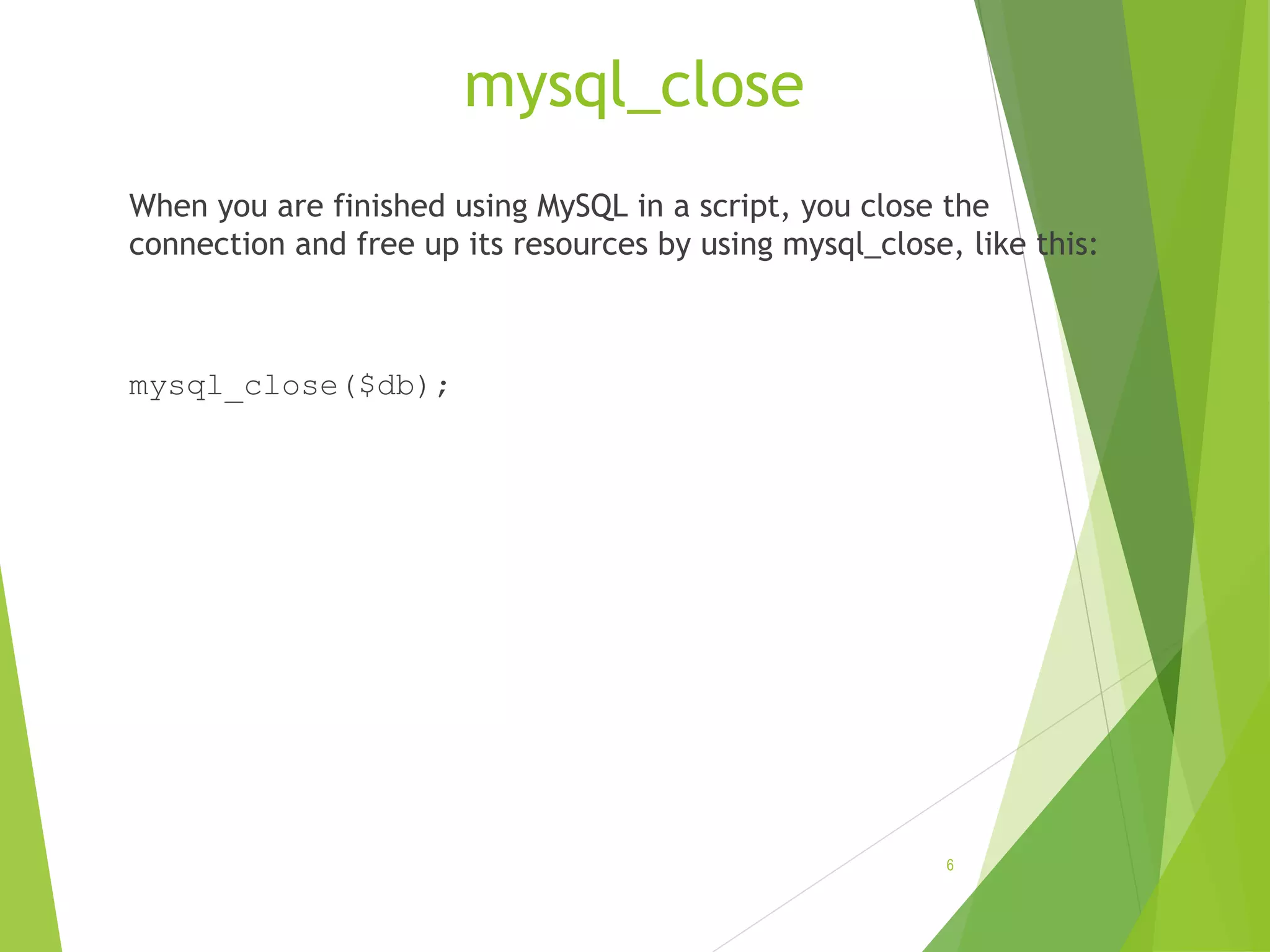 mysql_close When you are finished using MySQL in a script, you close the connection and free up its resources by using mysql_close, like this: mysql_close($db); 6 