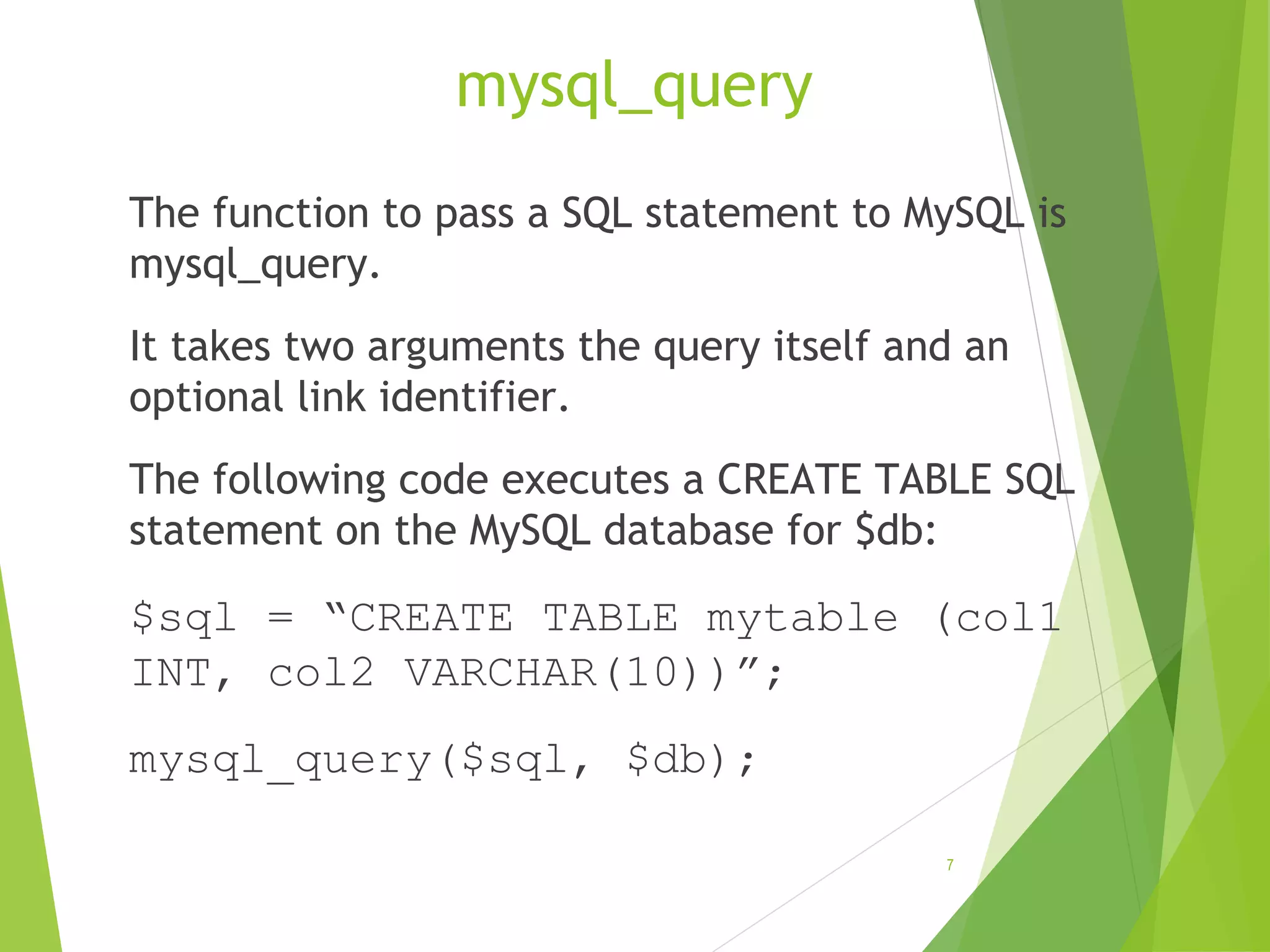 mysql_query The function to pass a SQL statement to MySQL is mysql_query. It takes two arguments the query itself and an optional link identifier. The following code executes a CREATE TABLE SQL statement on the MySQL database for $db: $sql = “CREATE TABLE mytable (col1 INT, col2 VARCHAR(10))”; mysql_query($sql, $db); 7 