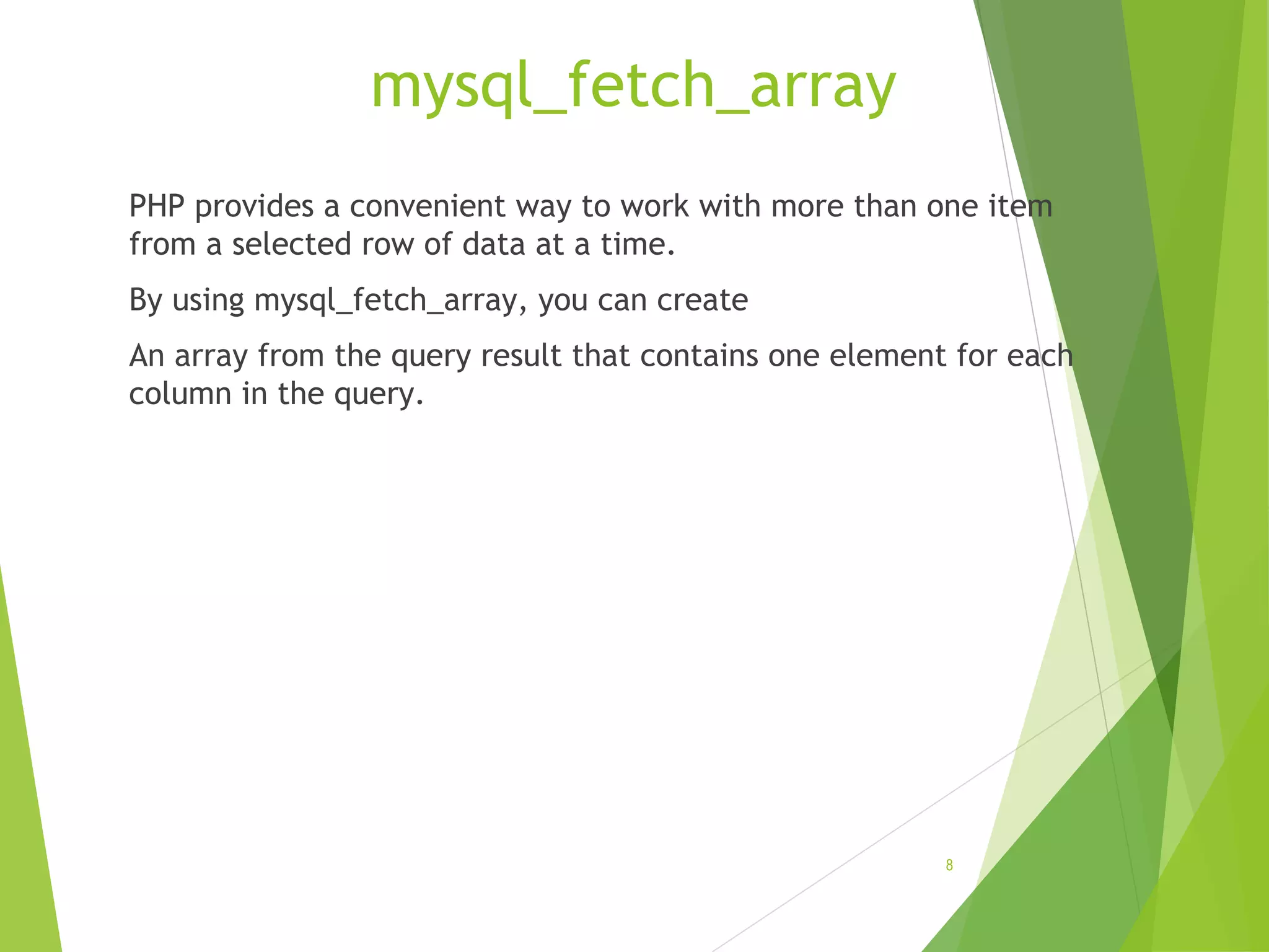 mysql_fetch_array PHP provides a convenient way to work with more than one item from a selected row of data at a time. By using mysql_fetch_array, you can create An array from the query result that contains one element for each column in the query. 8 