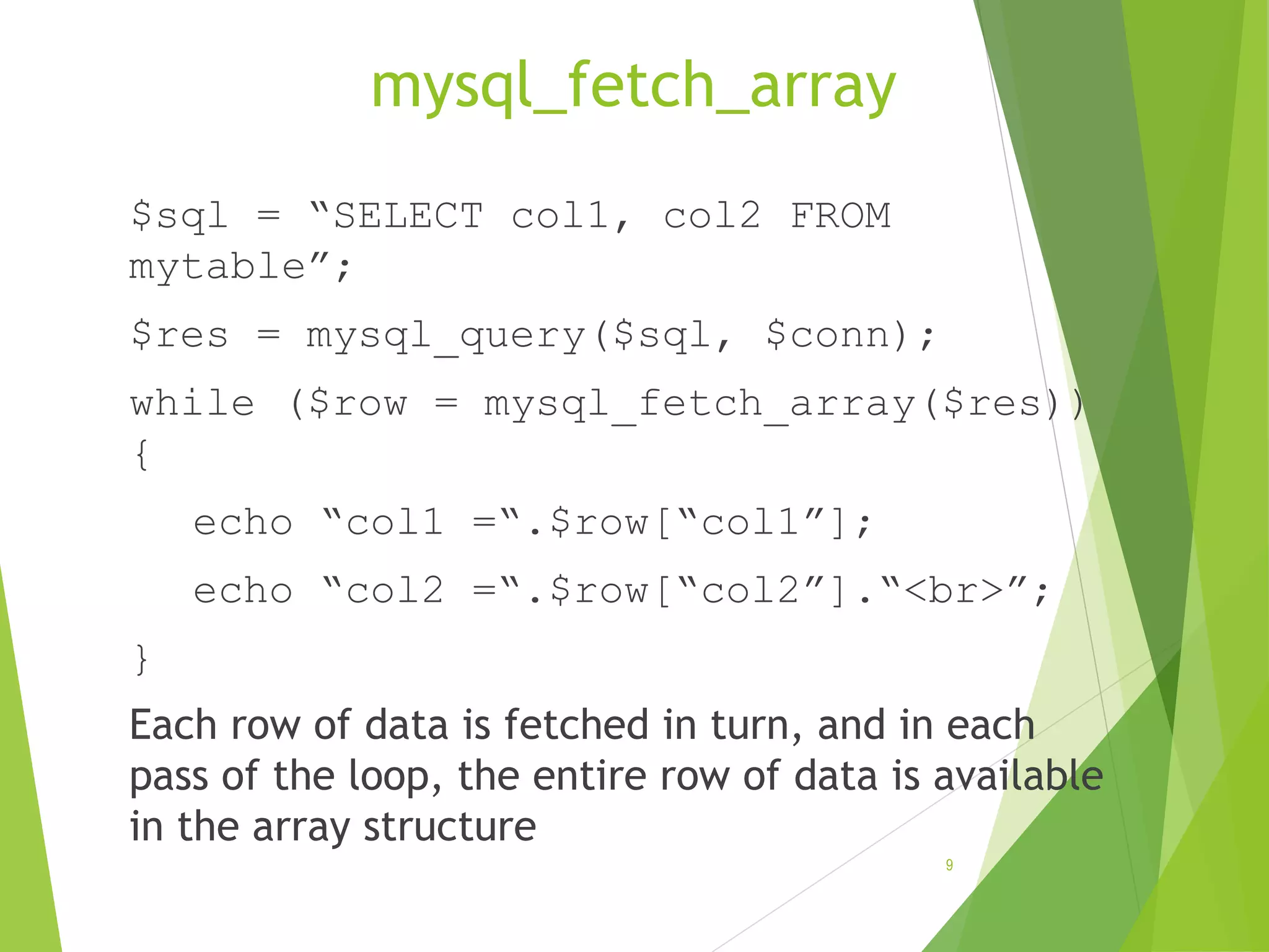 mysql_fetch_array $sql = “SELECT col1, col2 FROM mytable”; $res = mysql_query($sql, $conn); while ($row = mysql_fetch_array($res)) { echo “col1 =“.$row[“col1”]; echo “col2 =“.$row[“col2”].“<br>”; } Each row of data is fetched in turn, and in each pass of the loop, the entire row of data is available in the array structure 9 