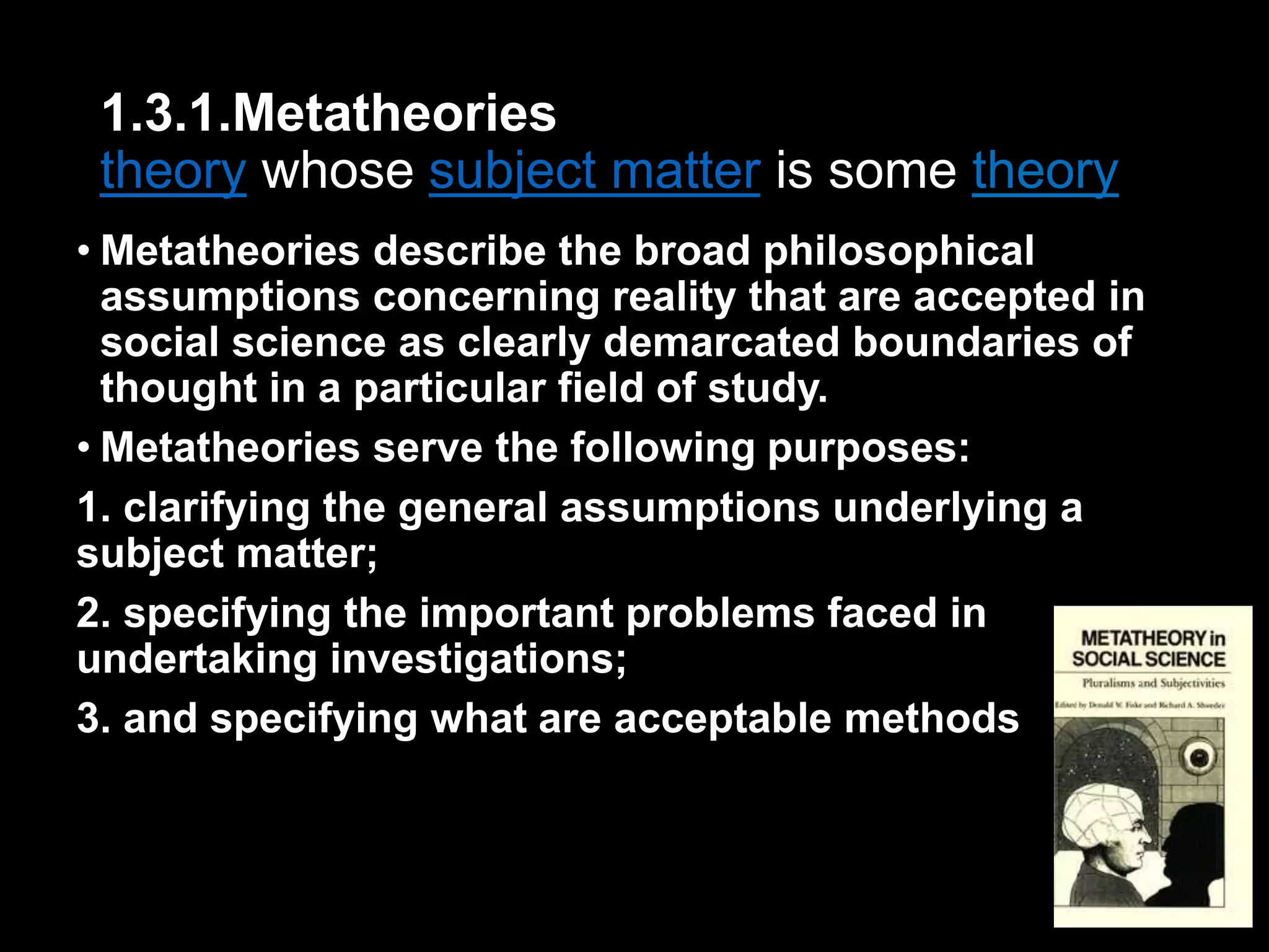1.3.1.Metatheories 
theory whose subject matter is some theory 
• Metatheories describe the broad philosophical 
assumptions concerning reality that are accepted in 
social science as clearly demarcated boundaries of 
thought in a particular field of study. 
• Metatheories serve the following purposes: 
1. clarifying the general assumptions underlying a 
subject matter; 
2. specifying the important problems faced in 
undertaking investigations; 
3. and specifying what are acceptable methods 
 