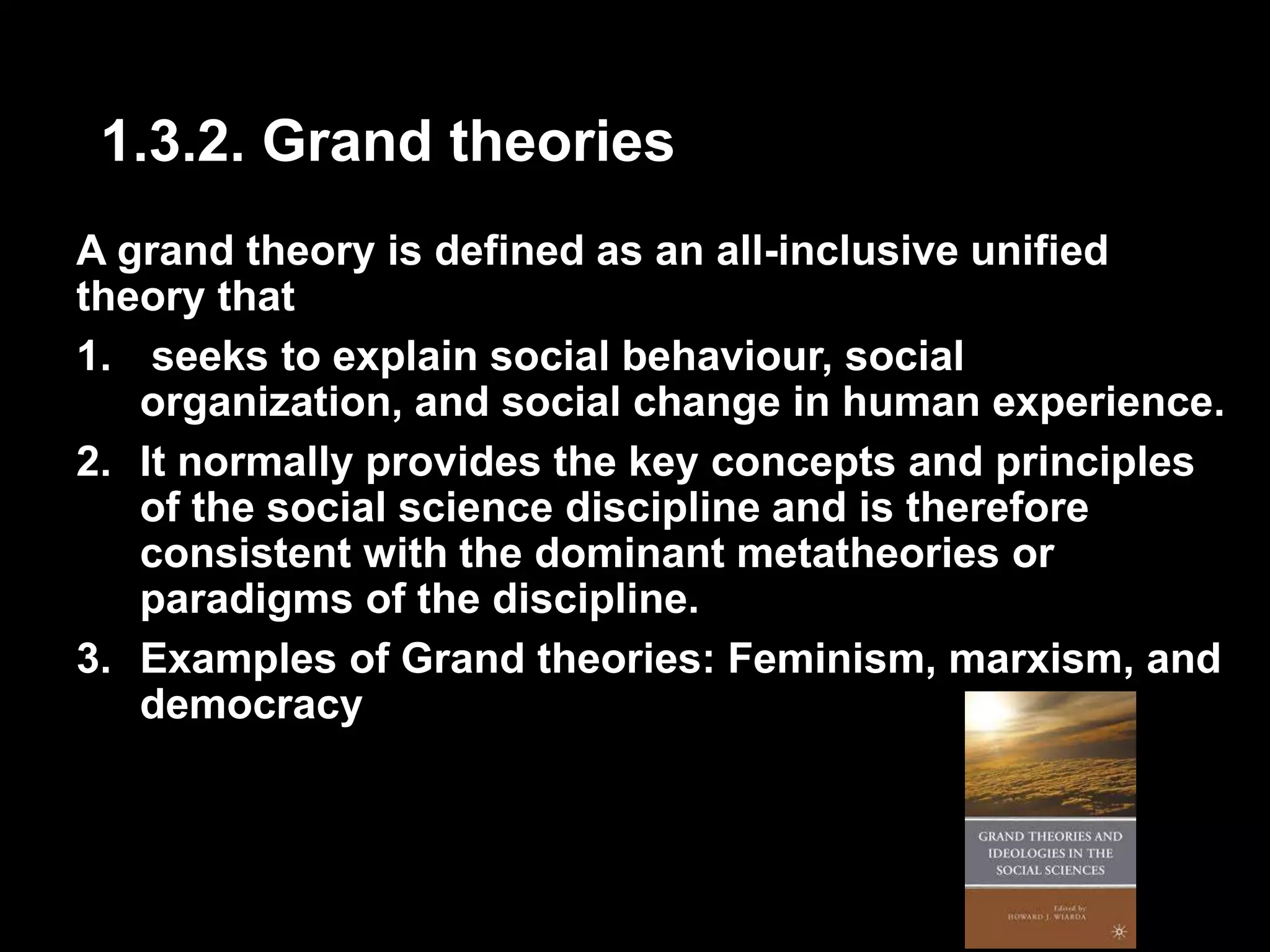 1.3.2. Grand theories 
A grand theory is defined as an all-inclusive unified 
theory that 
1. seeks to explain social behaviour, social 
organization, and social change in human experience. 
2. It normally provides the key concepts and principles 
of the social science discipline and is therefore 
consistent with the dominant metatheories or 
paradigms of the discipline. 
3. Examples of Grand theories: Feminism, marxism, and 
democracy 
 
