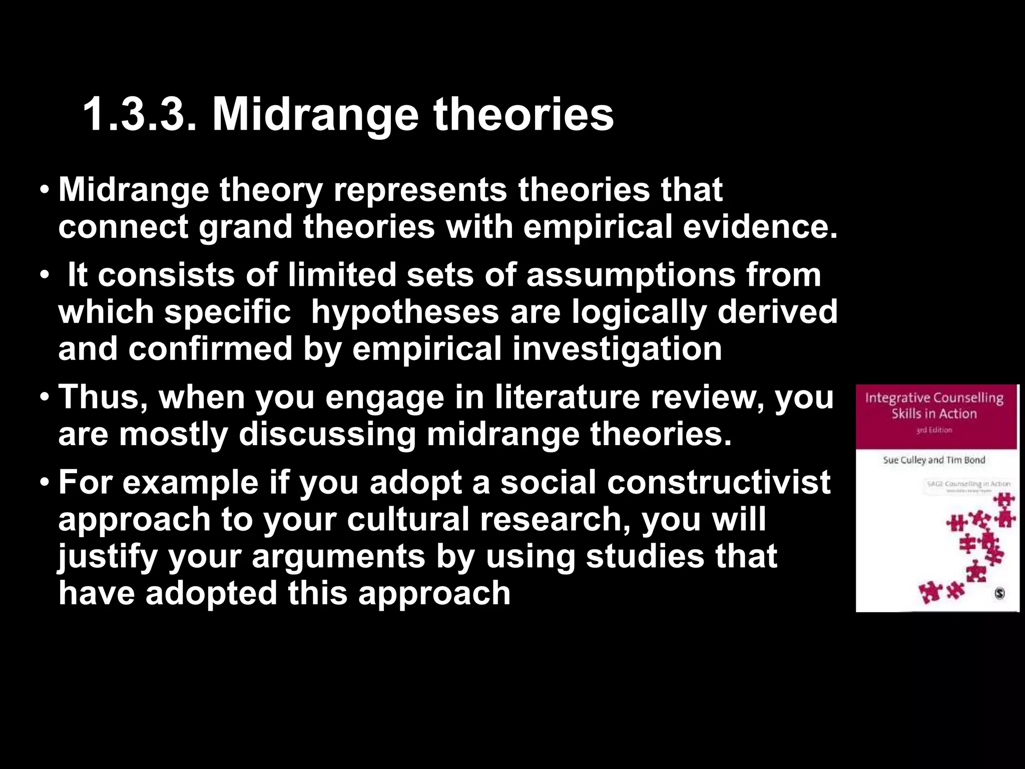 1.3.3. Midrange theories 
• Midrange theory represents theories that 
connect grand theories with empirical evidence. 
• It consists of limited sets of assumptions from 
which specific hypotheses are logically derived 
and confirmed by empirical investigation 
• Thus, when you engage in literature review, you 
are mostly discussing midrange theories. 
• For example if you adopt a social constructivist 
approach to your cultural research, you will 
justify your arguments by using studies that 
have adopted this approach 
 