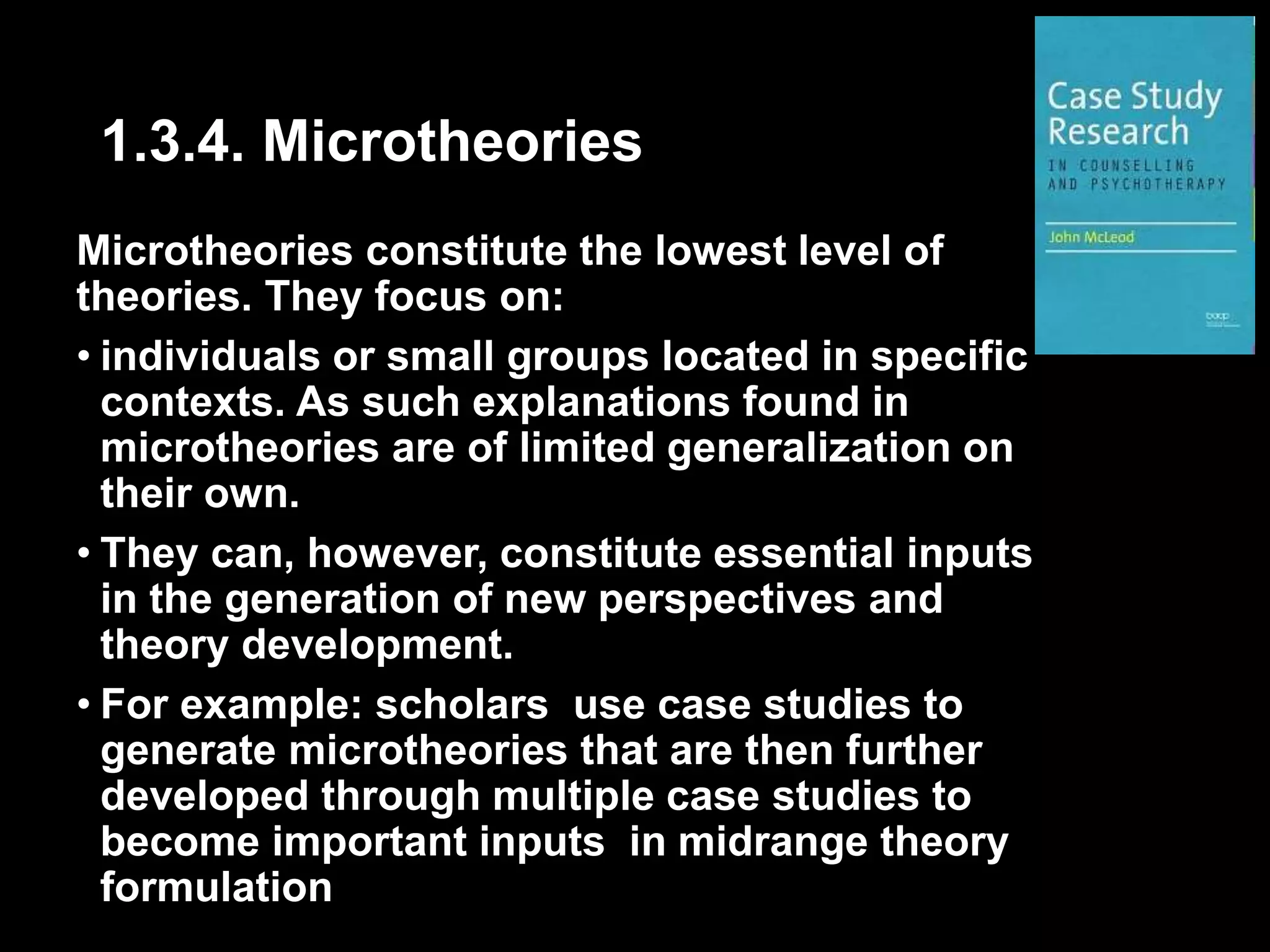 1.3.4. Microtheories 
Microtheories constitute the lowest level of 
theories. They focus on: 
• individuals or small groups located in specific 
contexts. As such explanations found in 
microtheories are of limited generalization on 
their own. 
• They can, however, constitute essential inputs 
in the generation of new perspectives and 
theory development. 
• For example: scholars use case studies to 
generate microtheories that are then further 
developed through multiple case studies to 
become important inputs in midrange theory 
formulation 
 