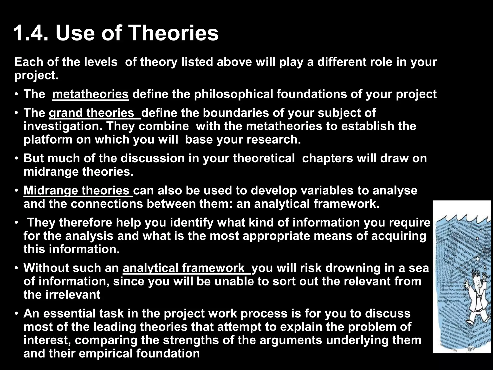 1.4. Use of Theories 
Each of the levels of theory listed above will play a different role in your 
project. 
• The metatheories define the philosophical foundations of your project 
• The grand theories define the boundaries of your subject of 
investigation. They combine with the metatheories to establish the 
platform on which you will base your research. 
• But much of the discussion in your theoretical chapters will draw on 
midrange theories. 
• Midrange theories can also be used to develop variables to analyse 
and the connections between them: an analytical framework. 
• They therefore help you identify what kind of information you require 
for the analysis and what is the most appropriate means of acquiring 
this information. 
• Without such an analytical framework you will risk drowning in a sea 
of information, since you will be unable to sort out the relevant from 
the irrelevant 
• An essential task in the project work process is for you to discuss 
most of the leading theories that attempt to explain the problem of 
interest, comparing the strengths of the arguments underlying them 
and their empirical foundation 
 