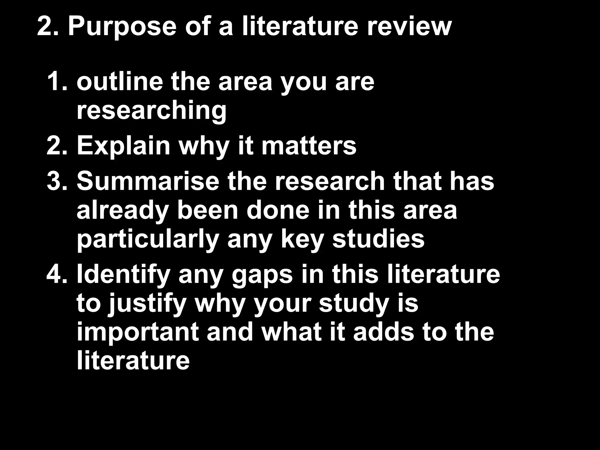 2. Purpose of a literature review 
1. outline the area you are 
researching 
2. Explain why it matters 
3. Summarise the research that has 
already been done in this area 
particularly any key studies 
4. Identify any gaps in this literature 
to justify why your study is 
important and what it adds to the 
literature 
 