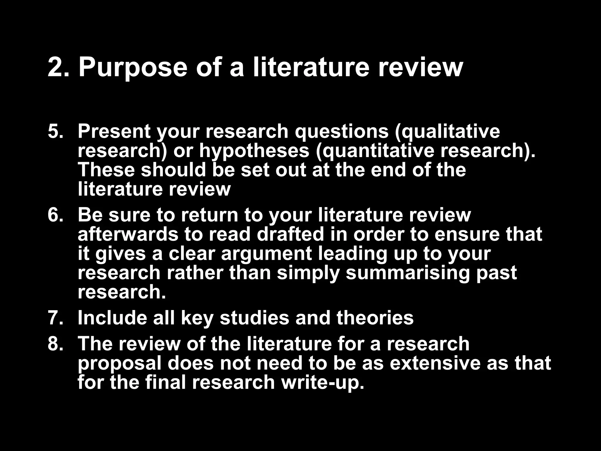 2. Purpose of a literature review 
5. Present your research questions (qualitative 
research) or hypotheses (quantitative research). 
These should be set out at the end of the 
literature review 
6. Be sure to return to your literature review 
afterwards to read drafted in order to ensure that 
it gives a clear argument leading up to your 
research rather than simply summarising past 
research. 
7. Include all key studies and theories 
8. The review of the literature for a research 
proposal does not need to be as extensive as that 
for the final research write-up. 
 
