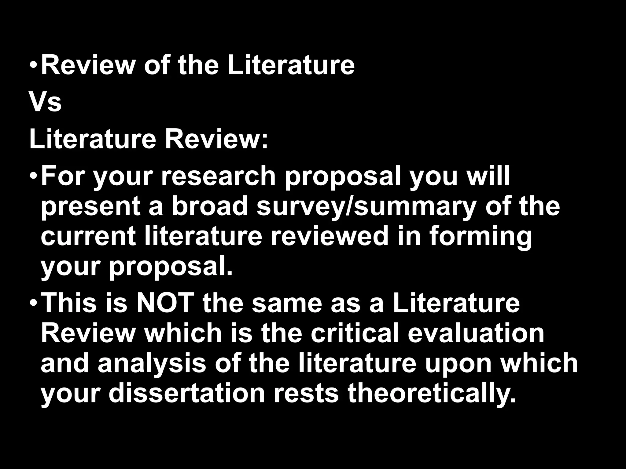 •Review of the Literature 
Vs 
Literature Review: 
•For your research proposal you will 
present a broad survey/summary of the 
current literature reviewed in forming 
your proposal. 
•This is NOT the same as a Literature 
Review which is the critical evaluation 
and analysis of the literature upon which 
your dissertation rests theoretically. 
 