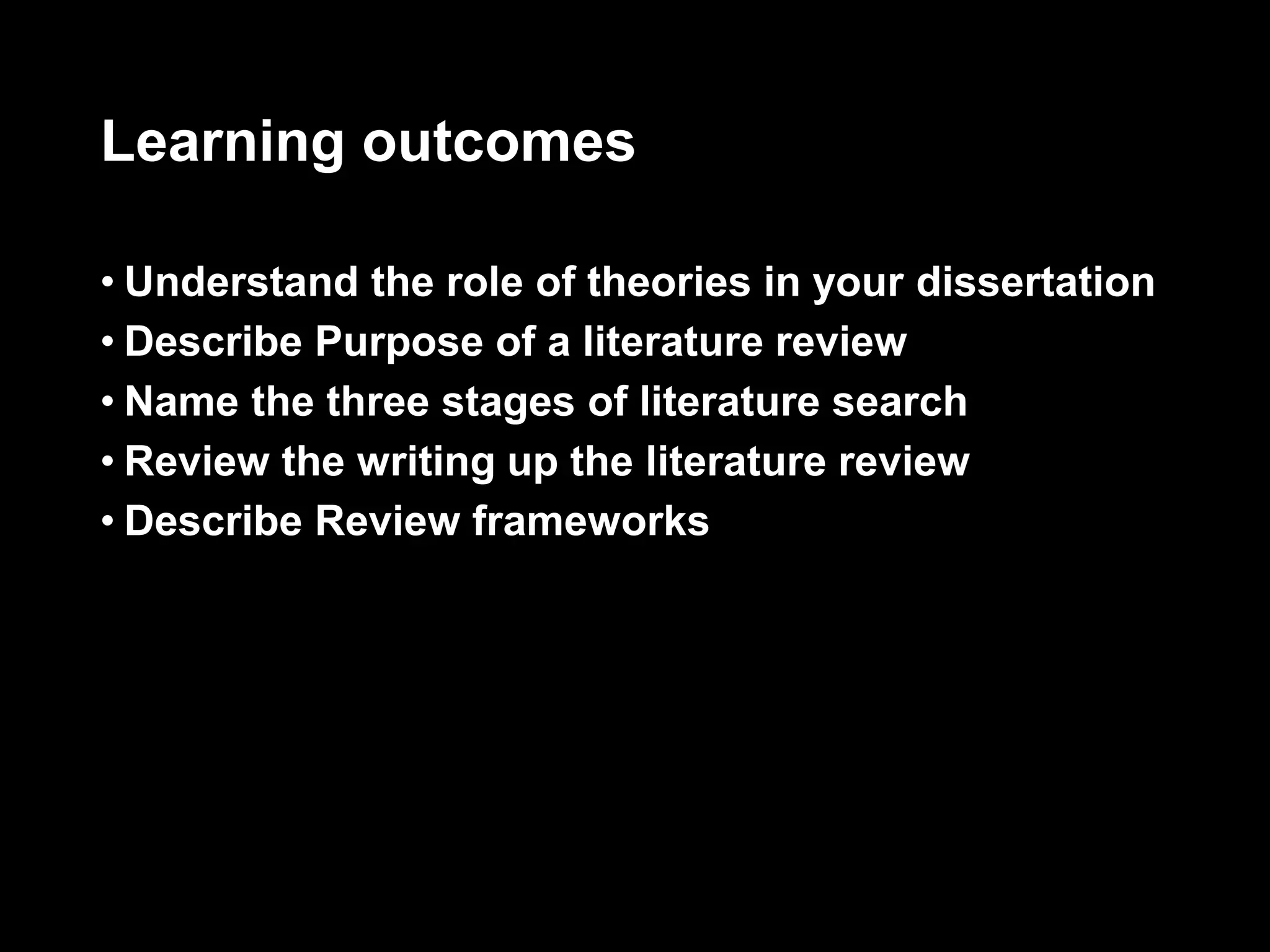 Learning outcomes 
• Understand the role of theories in your dissertation 
• Describe Purpose of a literature review 
• Name the three stages of literature search 
• Review the writing up the literature review 
• Describe Review frameworks 
 