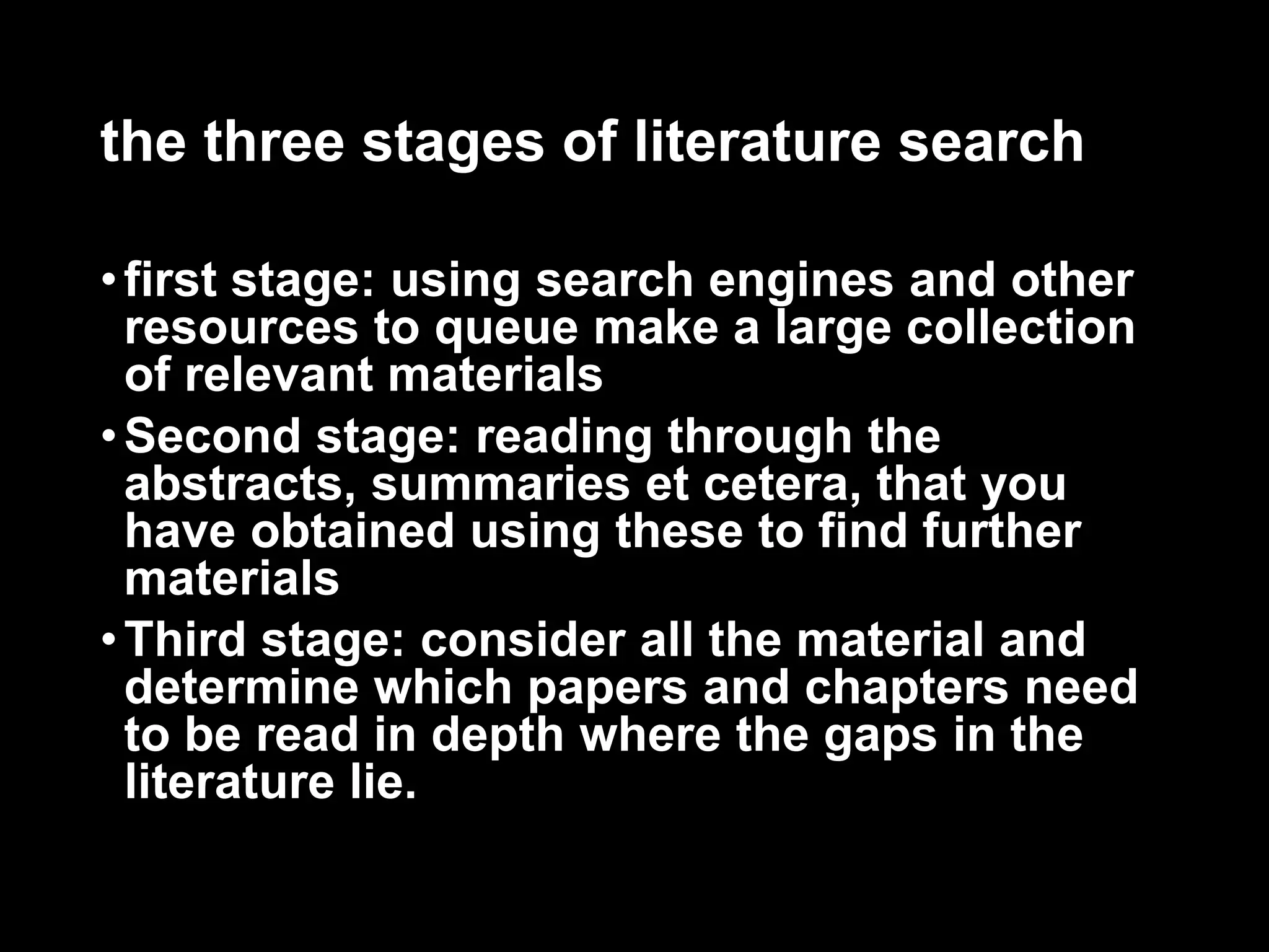 the three stages of literature search 
• first stage: using search engines and other 
resources to queue make a large collection 
of relevant materials 
•Second stage: reading through the 
abstracts, summaries et cetera, that you 
have obtained using these to find further 
materials 
•Third stage: consider all the material and 
determine which papers and chapters need 
to be read in depth where the gaps in the 
literature lie. 
 