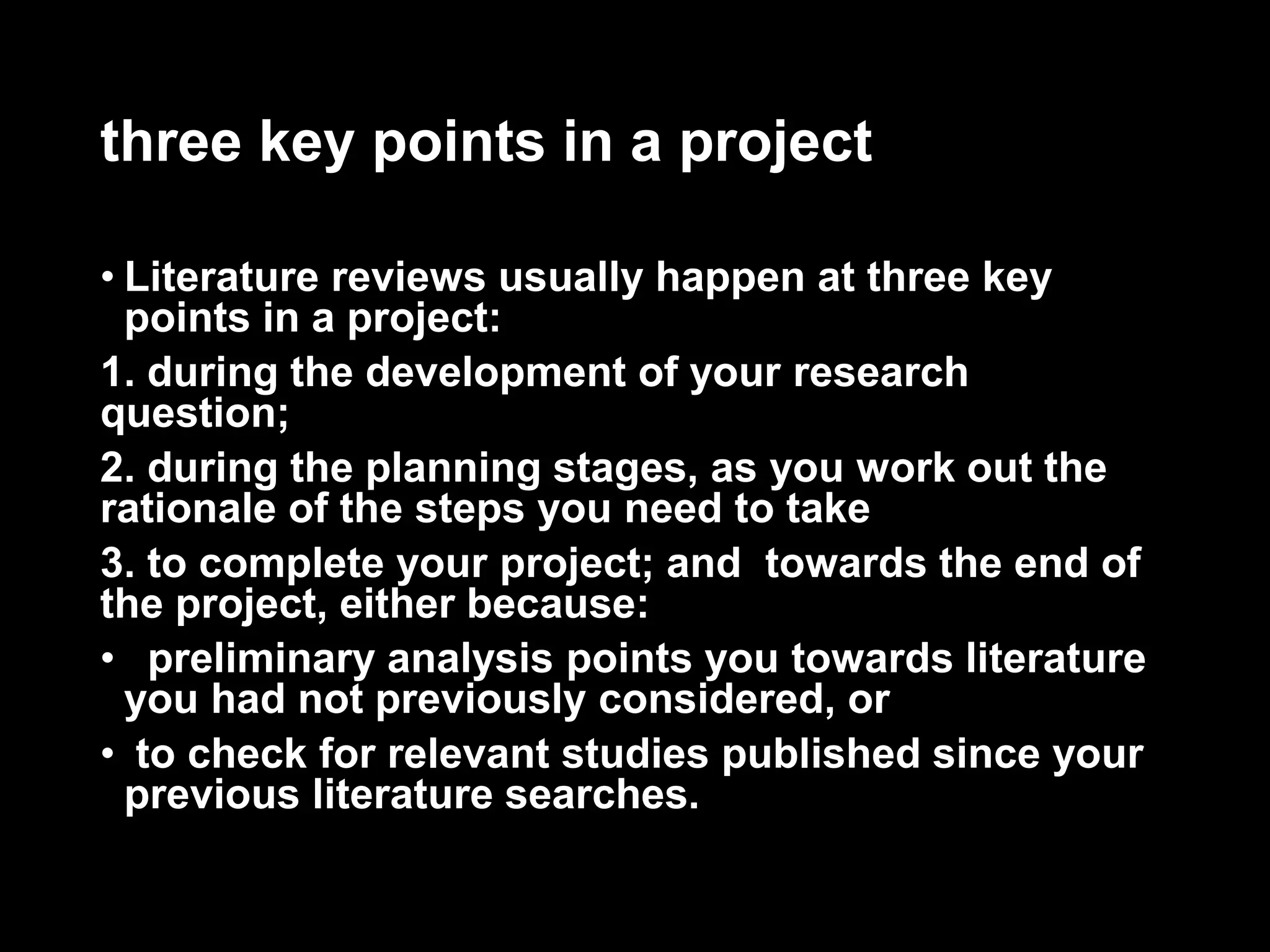 three key points in a project 
• Literature reviews usually happen at three key 
points in a project: 
1. during the development of your research 
question; 
2. during the planning stages, as you work out the 
rationale of the steps you need to take 
3. to complete your project; and towards the end of 
the project, either because: 
• preliminary analysis points you towards literature 
you had not previously considered, or 
• to check for relevant studies published since your 
previous literature searches. 
 