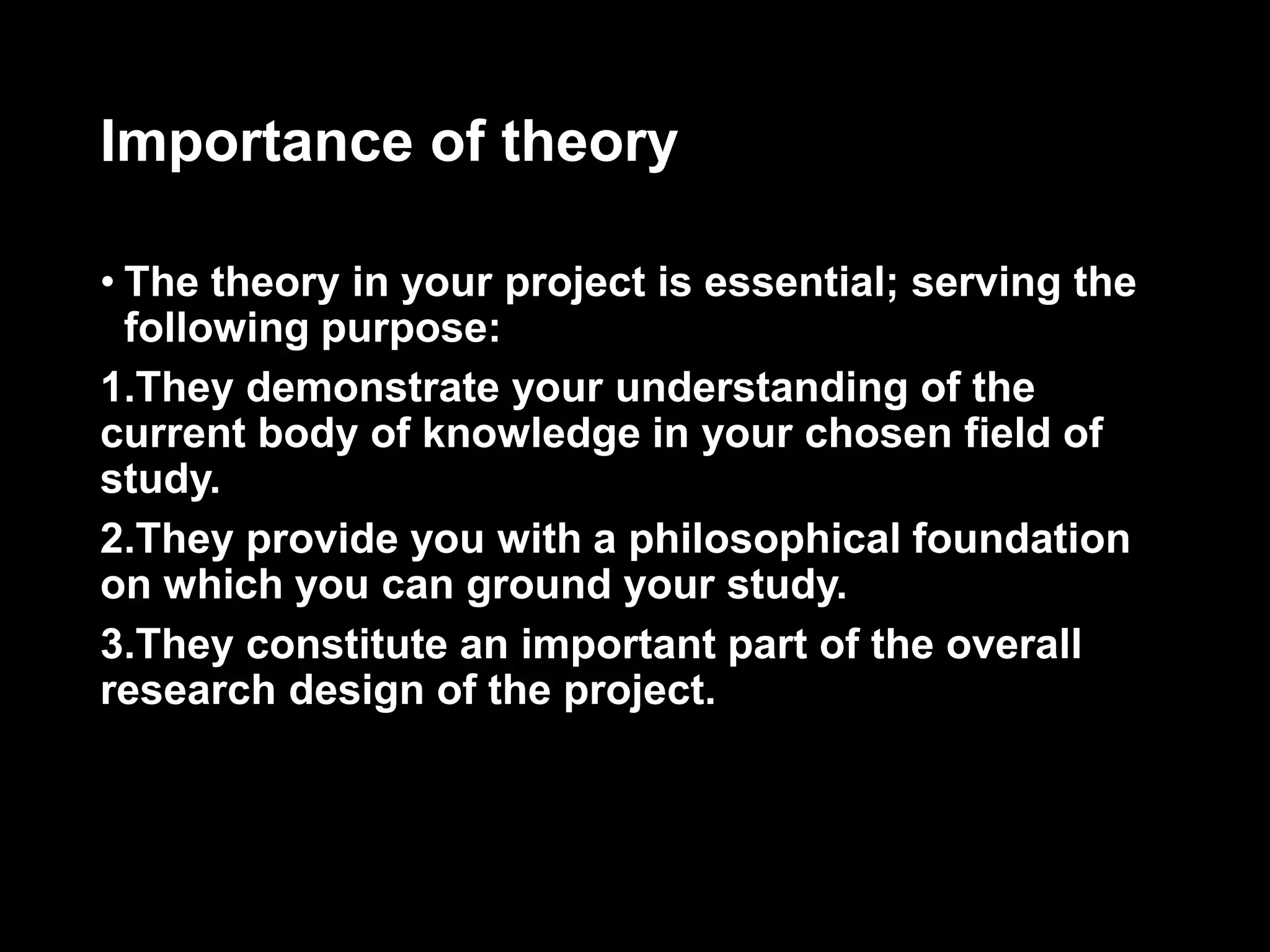 Importance of theory 
• The theory in your project is essential; serving the 
following purpose: 
1.They demonstrate your understanding of the 
current body of knowledge in your chosen field of 
study. 
2.They provide you with a philosophical foundation 
on which you can ground your study. 
3.They constitute an important part of the overall 
research design of the project. 
 