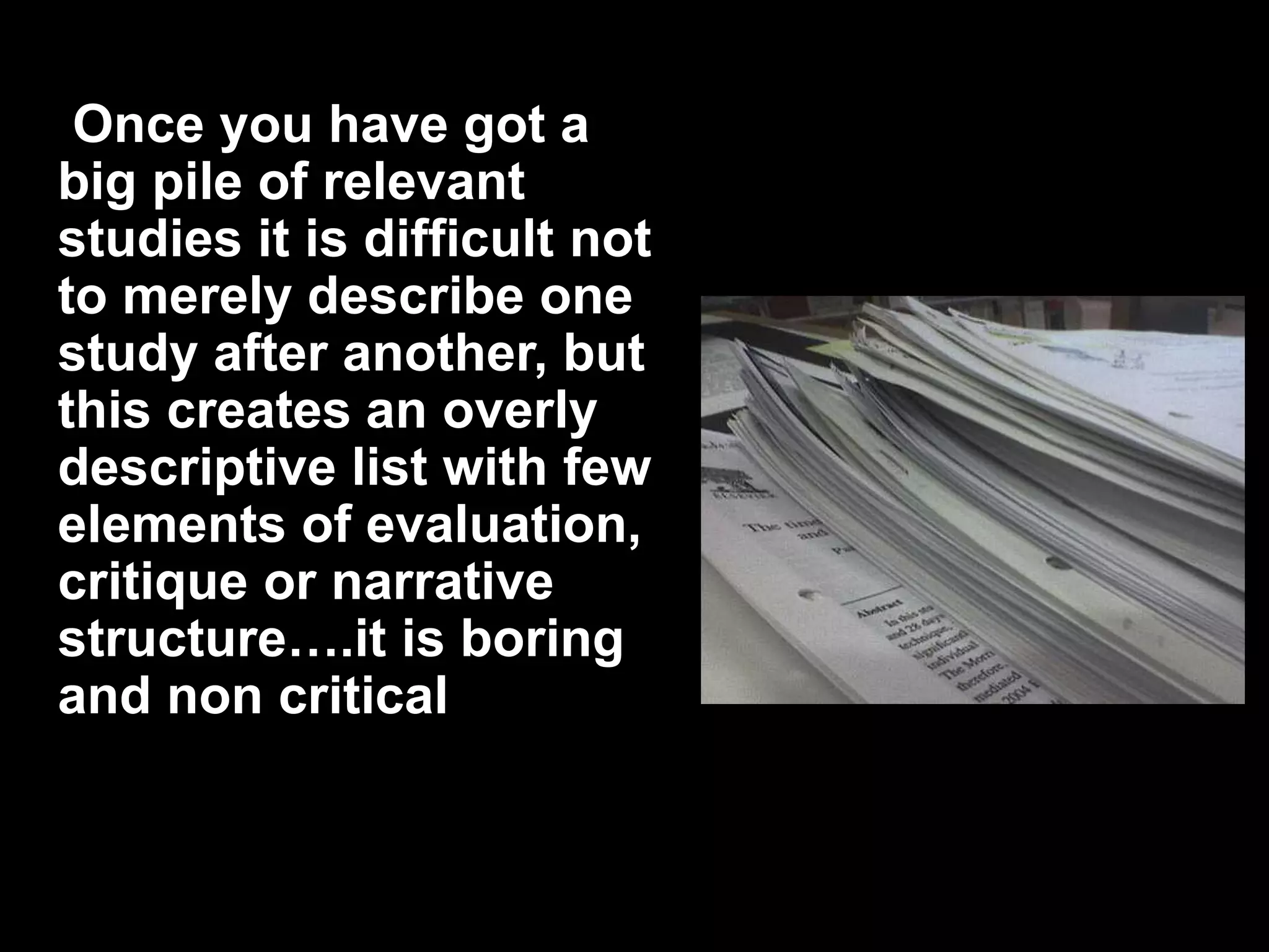 Once you have got a 
big pile of relevant 
studies it is difficult not 
to merely describe one 
study after another, but 
this creates an overly 
descriptive list with few 
elements of evaluation, 
critique or narrative 
structure….it is boring 
and non critical 
 
