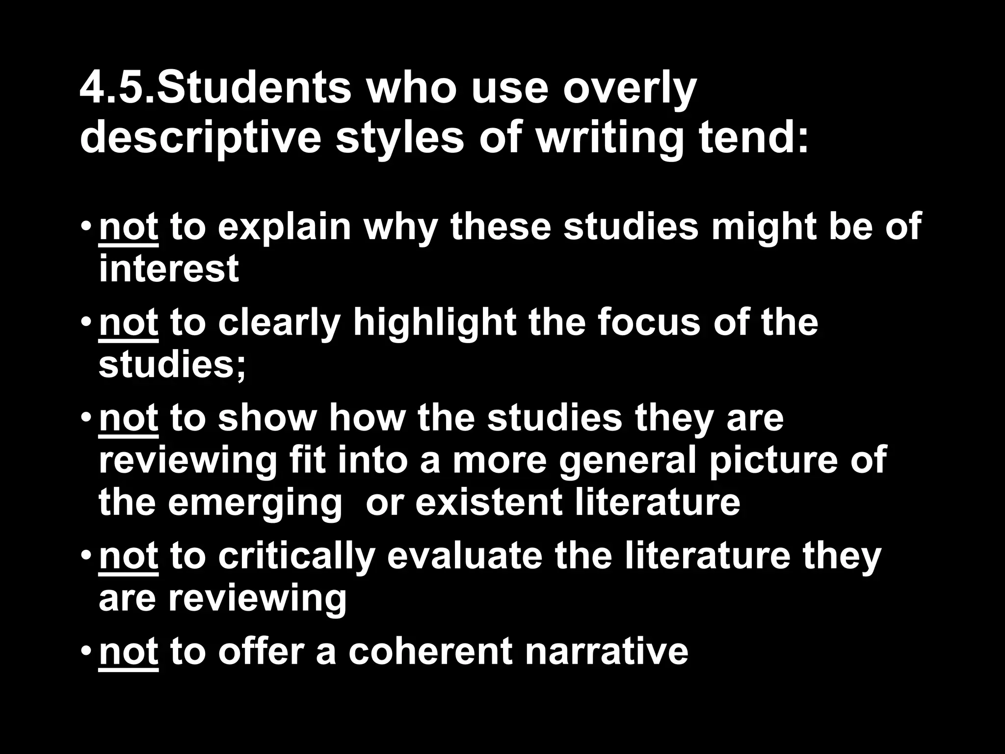 4.5.Students who use overly 
descriptive styles of writing tend: 
• not to explain why these studies might be of 
interest 
• not to clearly highlight the focus of the 
studies; 
• not to show how the studies they are 
reviewing fit into a more general picture of 
the emerging or existent literature 
• not to critically evaluate the literature they 
are reviewing 
• not to offer a coherent narrative 
 