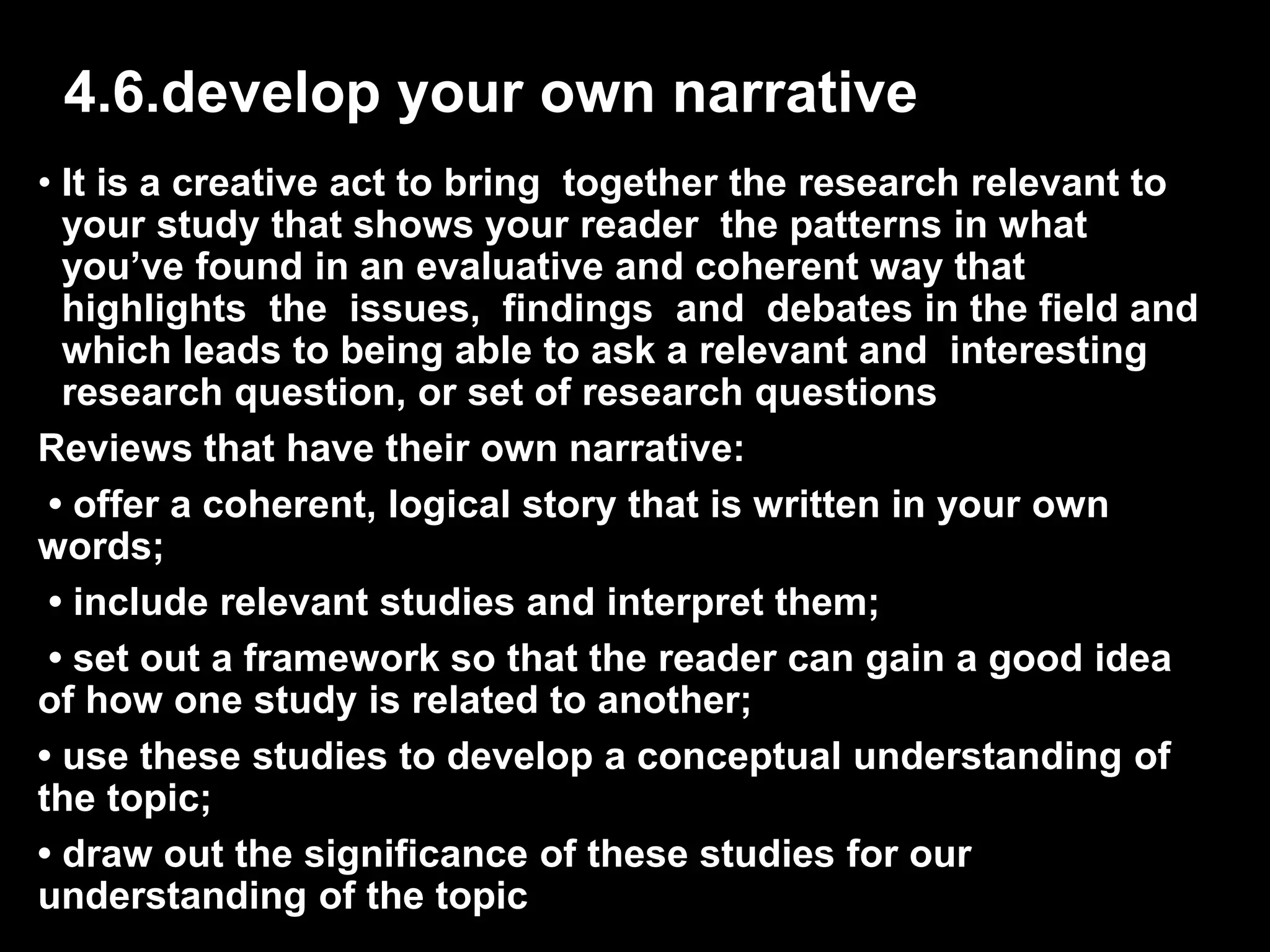 4.6.develop your own narrative 
• It is a creative act to bring together the research relevant to 
your study that shows your reader the patterns in what 
you’ve found in an evaluative and coherent way that 
highlights the issues, findings and debates in the field and 
which leads to being able to ask a relevant and interesting 
research question, or set of research questions 
Reviews that have their own narrative: 
• offer a coherent, logical story that is written in your own 
words; 
• include relevant studies and interpret them; 
• set out a framework so that the reader can gain a good idea 
of how one study is related to another; 
• use these studies to develop a conceptual understanding of 
the topic; 
• draw out the significance of these studies for our 
understanding of the topic 
 