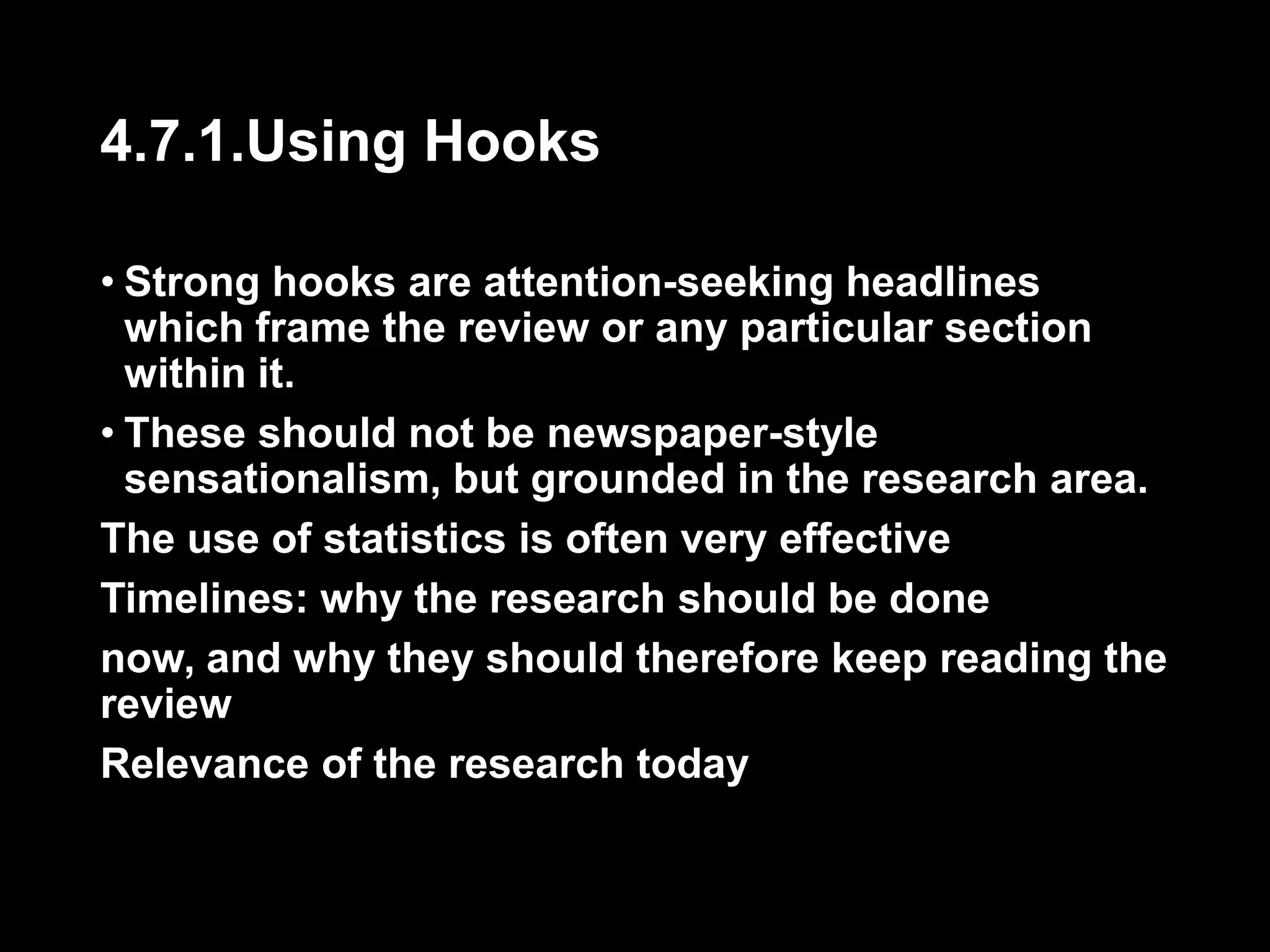 4.7.1.Using Hooks 
• Strong hooks are attention-seeking headlines 
which frame the review or any particular section 
within it. 
• These should not be newspaper-style 
sensationalism, but grounded in the research area. 
The use of statistics is often very effective 
Timelines: why the research should be done 
now, and why they should therefore keep reading the 
review 
Relevance of the research today 
 