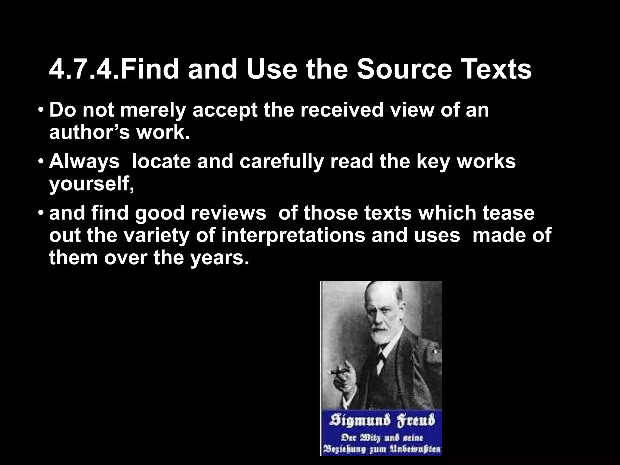 4.7.4.Find and Use the Source Texts 
• Do not merely accept the received view of an 
author’s work. 
• Always locate and carefully read the key works 
yourself, 
• and find good reviews of those texts which tease 
out the variety of interpretations and uses made of 
them over the years. 
 