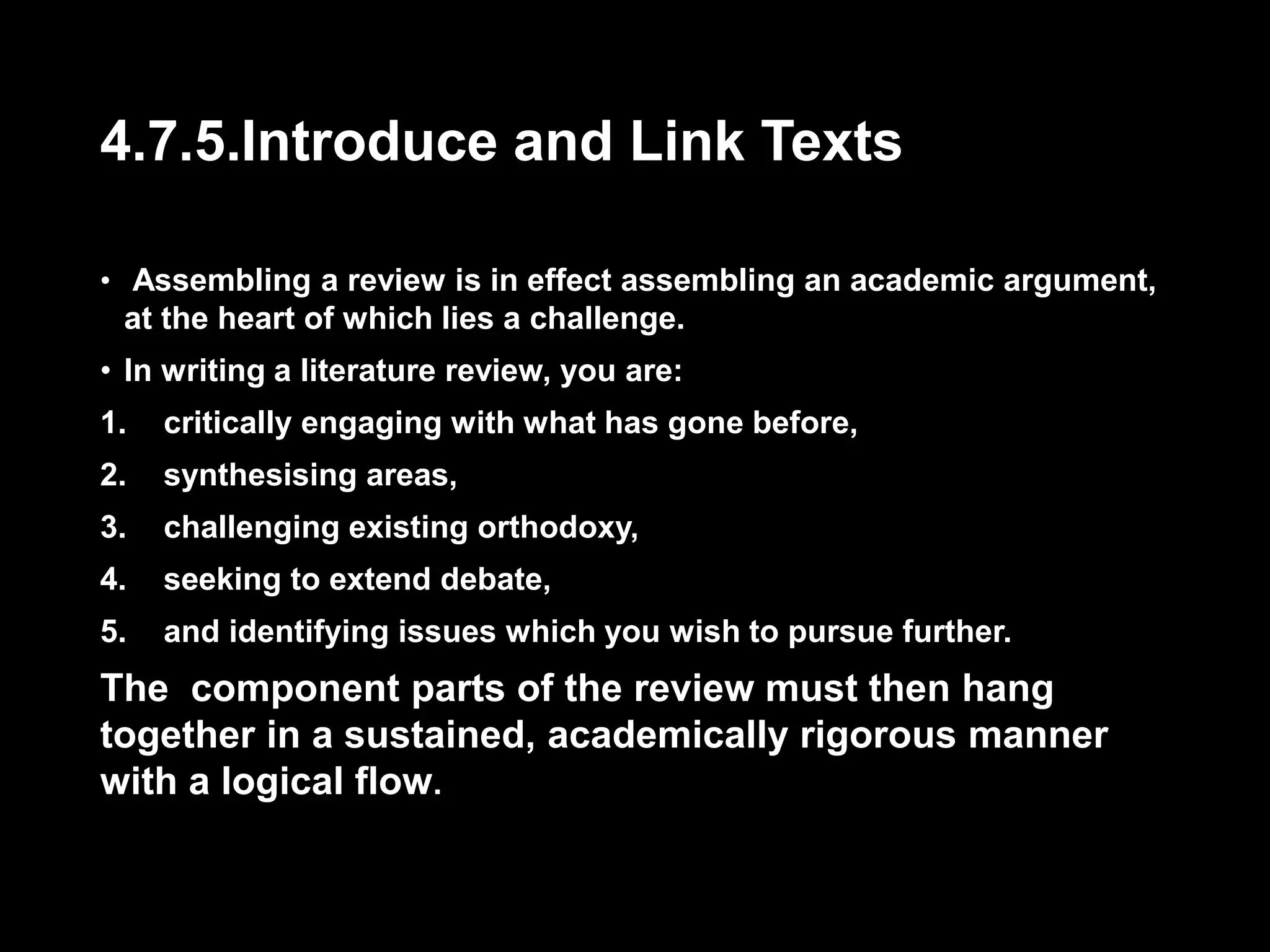 4.7.5.Introduce and Link Texts 
• Assembling a review is in effect assembling an academic argument, 
at the heart of which lies a challenge. 
• In writing a literature review, you are: 
1. critically engaging with what has gone before, 
2. synthesising areas, 
3. challenging existing orthodoxy, 
4. seeking to extend debate, 
5. and identifying issues which you wish to pursue further. 
The component parts of the review must then hang 
together in a sustained, academically rigorous manner 
with a logical flow. 
 