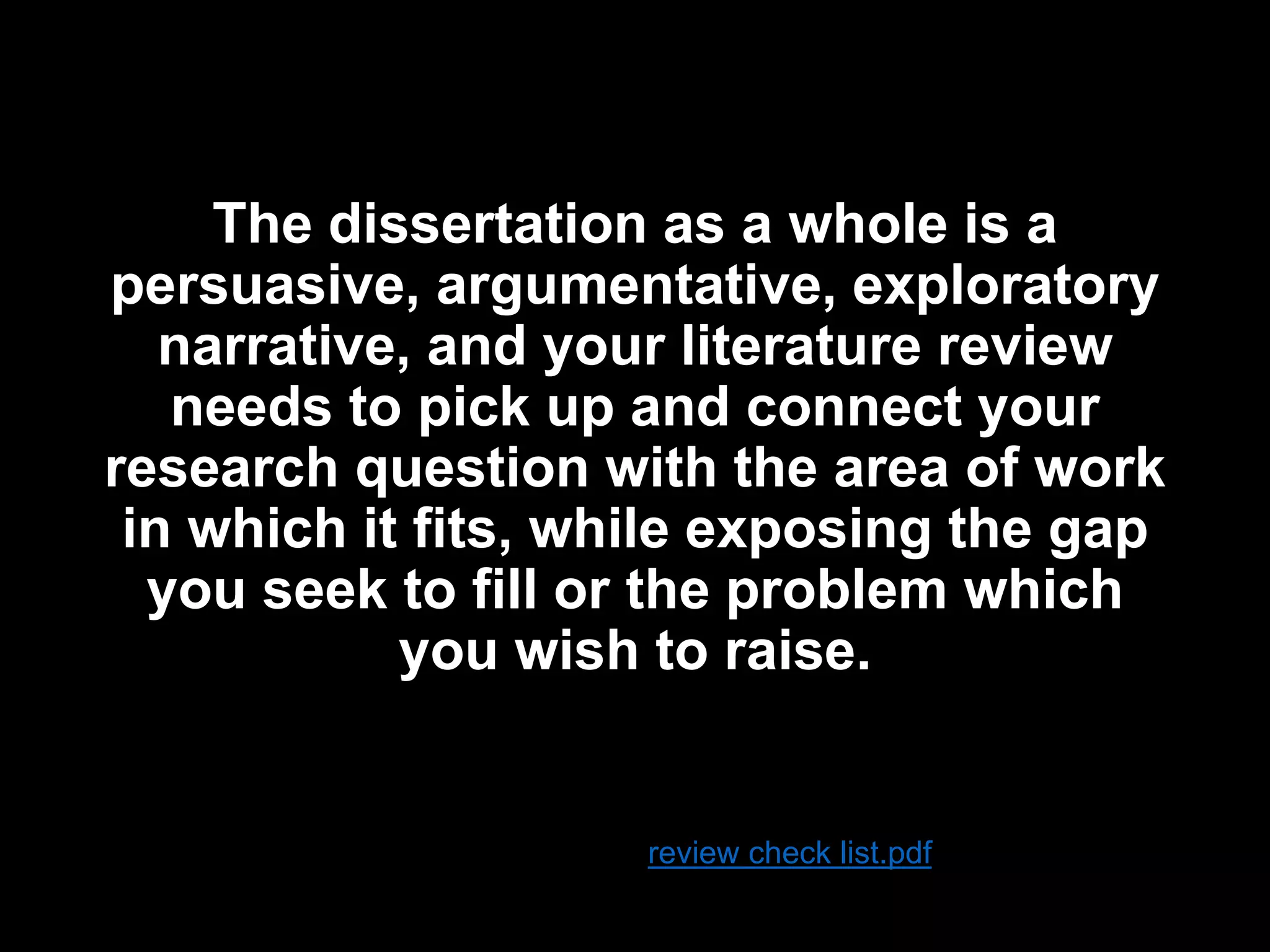 The dissertation as a whole is a 
persuasive, argumentative, exploratory 
narrative, and your literature review 
needs to pick up and connect your 
research question with the area of work 
in which it fits, while exposing the gap 
you seek to fill or the problem which 
you wish to raise. 
review check list.pdf 
 