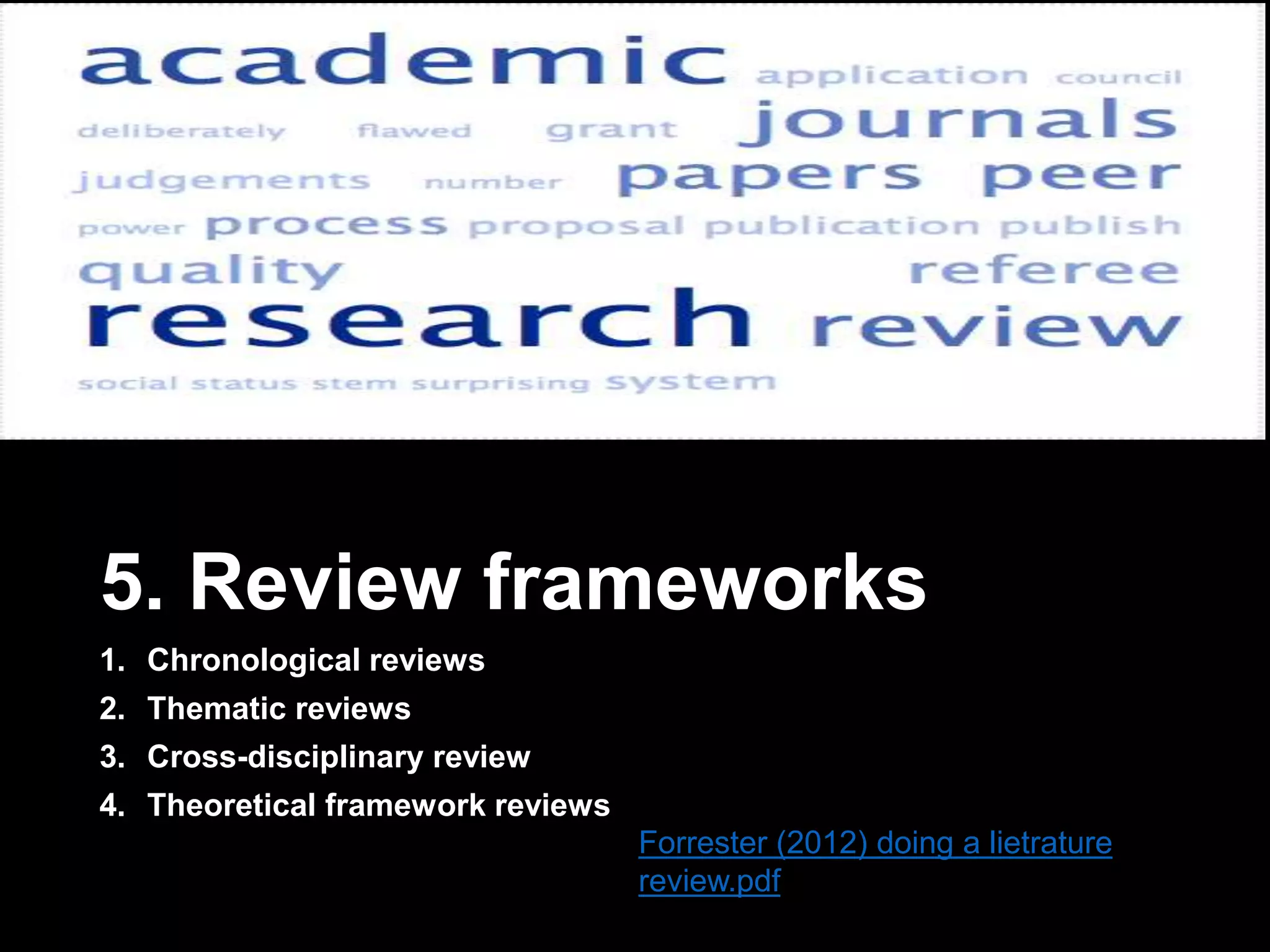 5. Review frameworks 
1. Chronological reviews 
2. Thematic reviews 
3. Cross-disciplinary review 
4. Theoretical framework reviews 
Forrester (2012) doing a lietrature 
review.pdf 
 