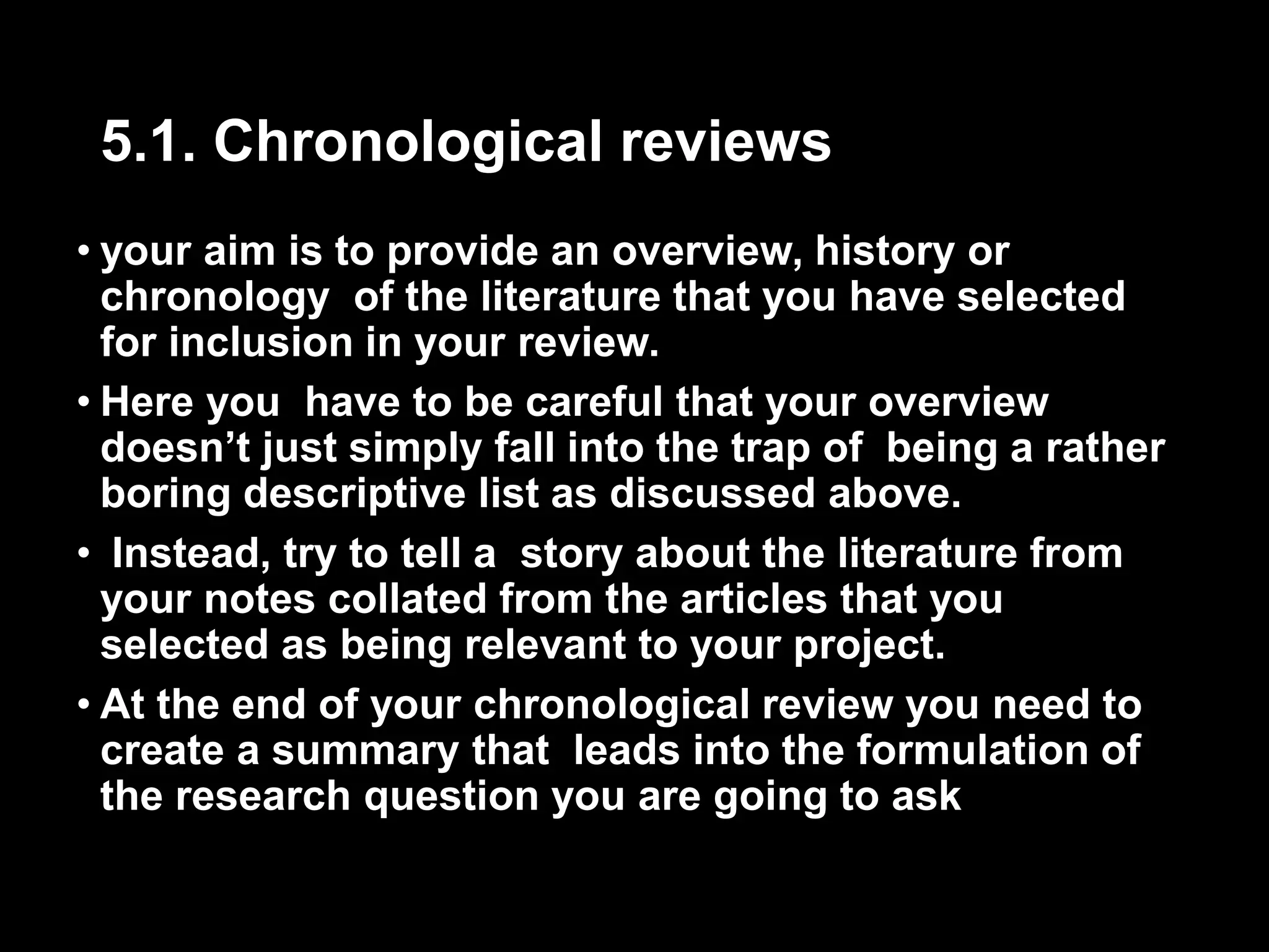 5.1. Chronological reviews 
• your aim is to provide an overview, history or 
chronology of the literature that you have selected 
for inclusion in your review. 
• Here you have to be careful that your overview 
doesn’t just simply fall into the trap of being a rather 
boring descriptive list as discussed above. 
• Instead, try to tell a story about the literature from 
your notes collated from the articles that you 
selected as being relevant to your project. 
• At the end of your chronological review you need to 
create a summary that leads into the formulation of 
the research question you are going to ask 
 