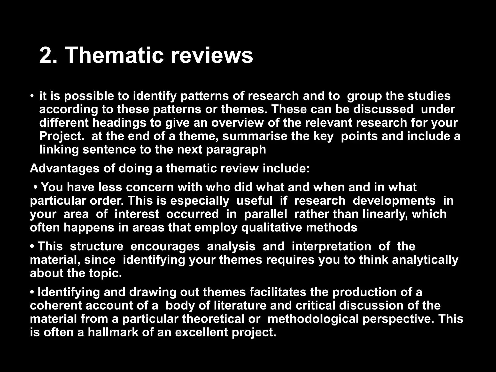 2. Thematic reviews 
• it is possible to identify patterns of research and to group the studies 
according to these patterns or themes. These can be discussed under 
different headings to give an overview of the relevant research for your 
Project. at the end of a theme, summarise the key points and include a 
linking sentence to the next paragraph 
Advantages of doing a thematic review include: 
• You have less concern with who did what and when and in what 
particular order. This is especially useful if research developments in 
your area of interest occurred in parallel rather than linearly, which 
often happens in areas that employ qualitative methods 
• This structure encourages analysis and interpretation of the 
material, since identifying your themes requires you to think analytically 
about the topic. 
• Identifying and drawing out themes facilitates the production of a 
coherent account of a body of literature and critical discussion of the 
material from a particular theoretical or methodological perspective. This 
is often a hallmark of an excellent project. 
 