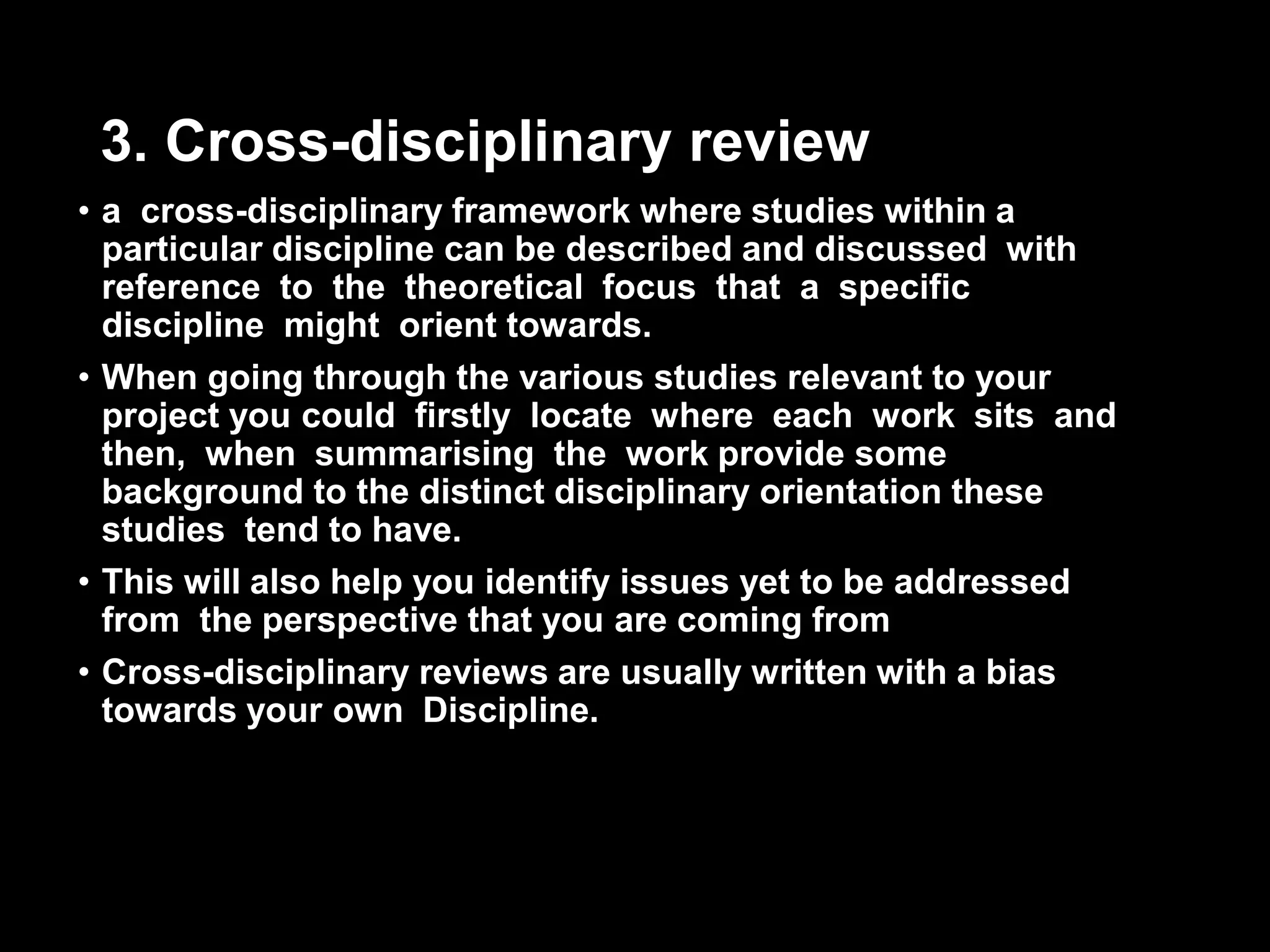 3. Cross-disciplinary review 
• a cross-disciplinary framework where studies within a 
particular discipline can be described and discussed with 
reference to the theoretical focus that a specific 
discipline might orient towards. 
• When going through the various studies relevant to your 
project you could firstly locate where each work sits and 
then, when summarising the work provide some 
background to the distinct disciplinary orientation these 
studies tend to have. 
• This will also help you identify issues yet to be addressed 
from the perspective that you are coming from 
• Cross-disciplinary reviews are usually written with a bias 
towards your own Discipline. 
 