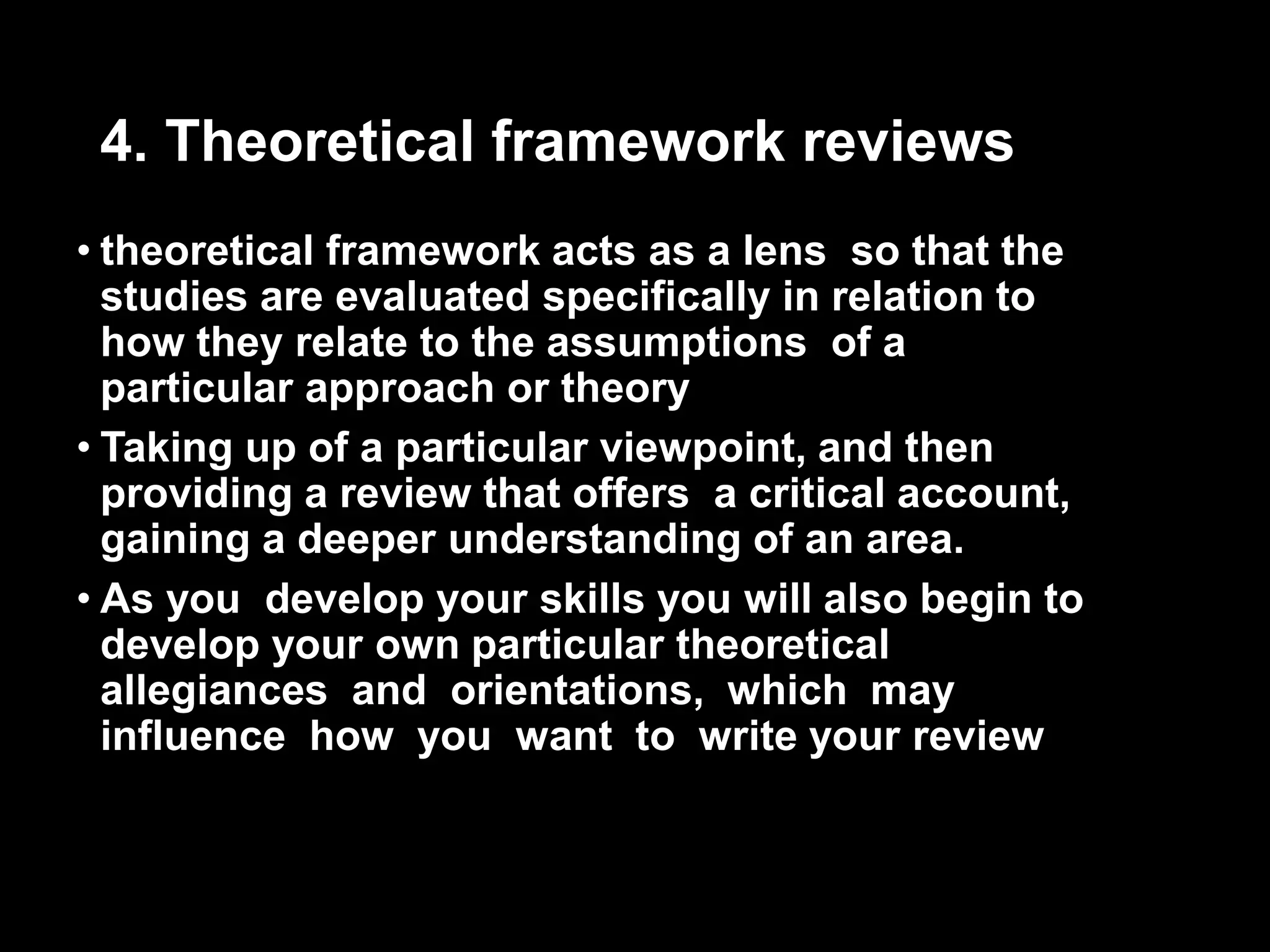 4. Theoretical framework reviews 
• theoretical framework acts as a lens so that the 
studies are evaluated specifically in relation to 
how they relate to the assumptions of a 
particular approach or theory 
• Taking up of a particular viewpoint, and then 
providing a review that offers a critical account, 
gaining a deeper understanding of an area. 
• As you develop your skills you will also begin to 
develop your own particular theoretical 
allegiances and orientations, which may 
influence how you want to write your review 
 