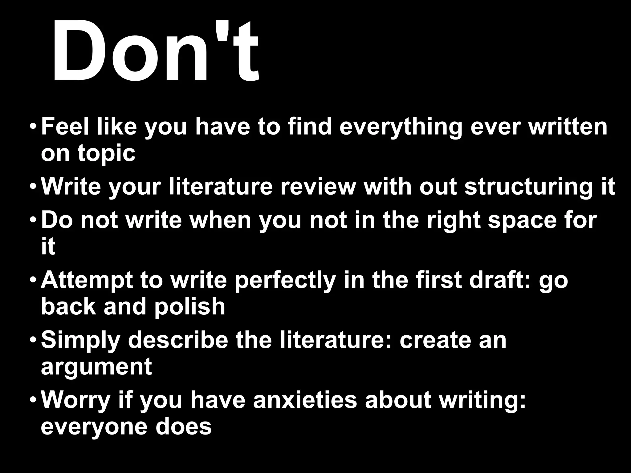 Don't 
•Feel like you have to find everything ever written 
on topic 
•Write your literature review with out structuring it 
• Do not write when you not in the right space for 
it 
• Attempt to write perfectly in the first draft: go 
back and polish 
•Simply describe the literature: create an 
argument 
•Worry if you have anxieties about writing: 
everyone does 
 