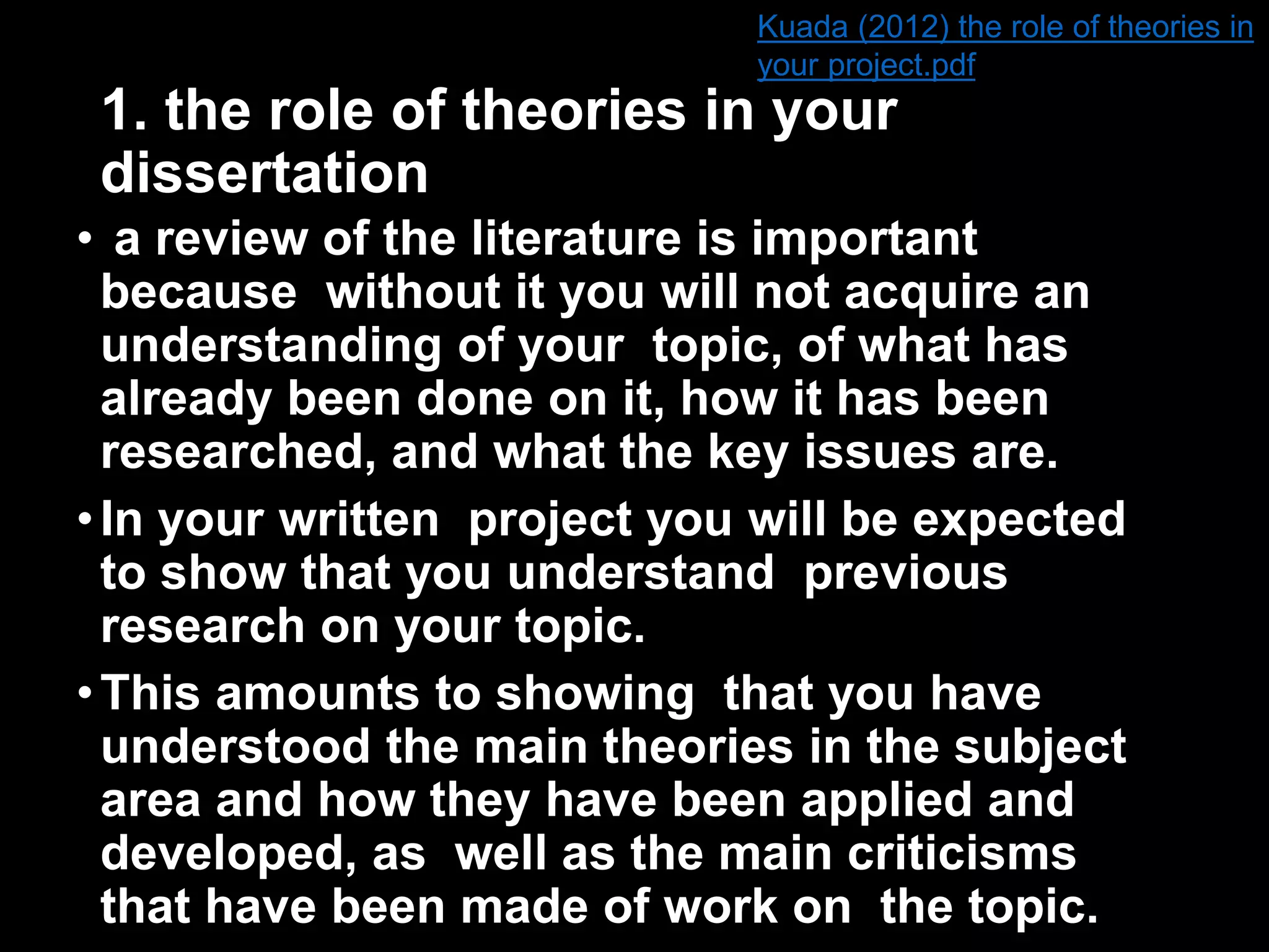 Kuada (2012) the role of theories in 
your project.pdf 
1. the role of theories in your 
dissertation 
• a review of the literature is important 
because without it you will not acquire an 
understanding of your topic, of what has 
already been done on it, how it has been 
researched, and what the key issues are. 
• In your written project you will be expected 
to show that you understand previous 
research on your topic. 
• This amounts to showing that you have 
understood the main theories in the subject 
area and how they have been applied and 
developed, as well as the main criticisms 
that have been made of work on the topic. 
 