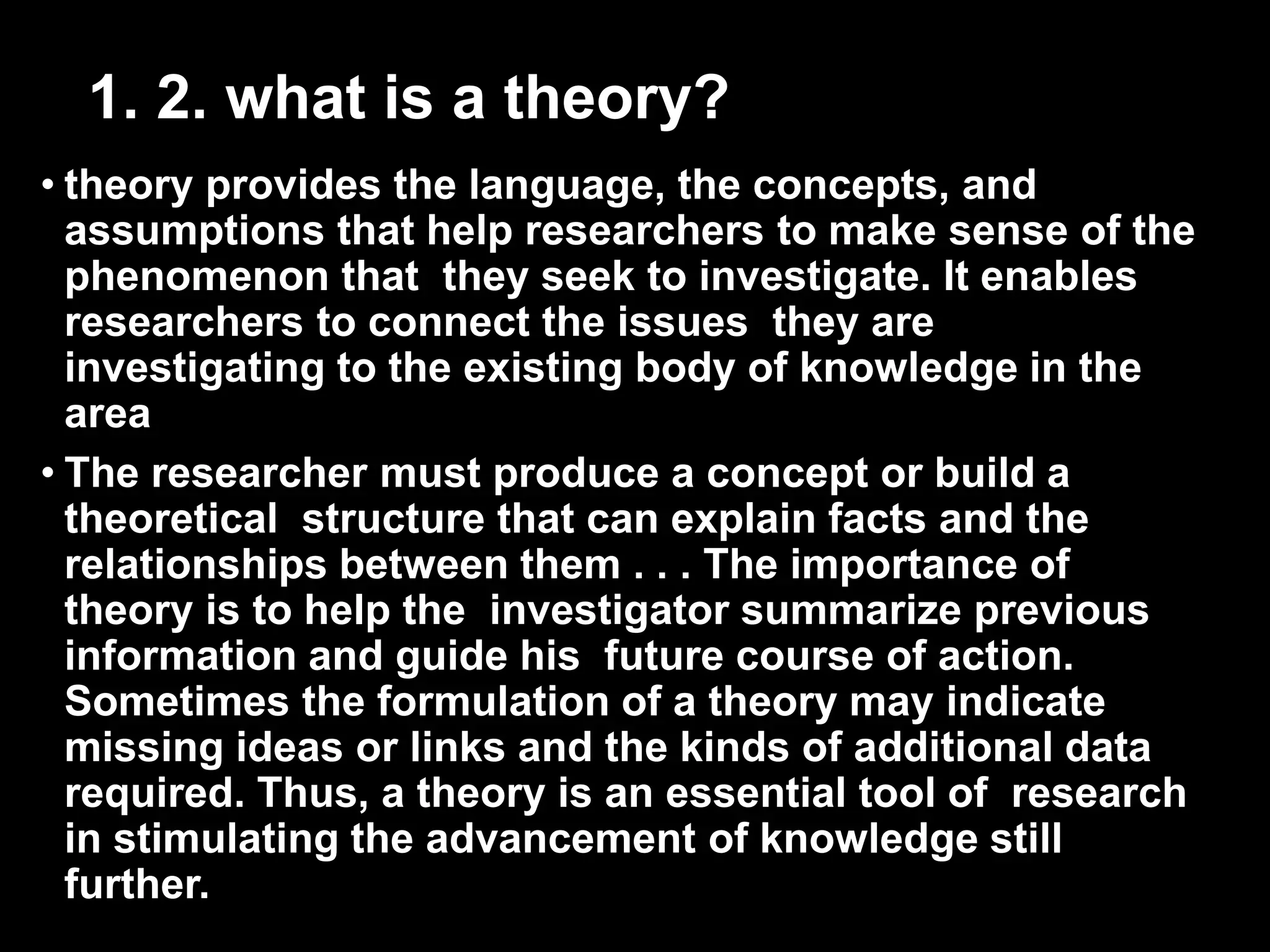 1. 2. what is a theory? 
• theory provides the language, the concepts, and 
assumptions that help researchers to make sense of the 
phenomenon that they seek to investigate. It enables 
researchers to connect the issues they are 
investigating to the existing body of knowledge in the 
area 
• The researcher must produce a concept or build a 
theoretical structure that can explain facts and the 
relationships between them . . . The importance of 
theory is to help the investigator summarize previous 
information and guide his future course of action. 
Sometimes the formulation of a theory may indicate 
missing ideas or links and the kinds of additional data 
required. Thus, a theory is an essential tool of research 
in stimulating the advancement of knowledge still 
further. 
 
