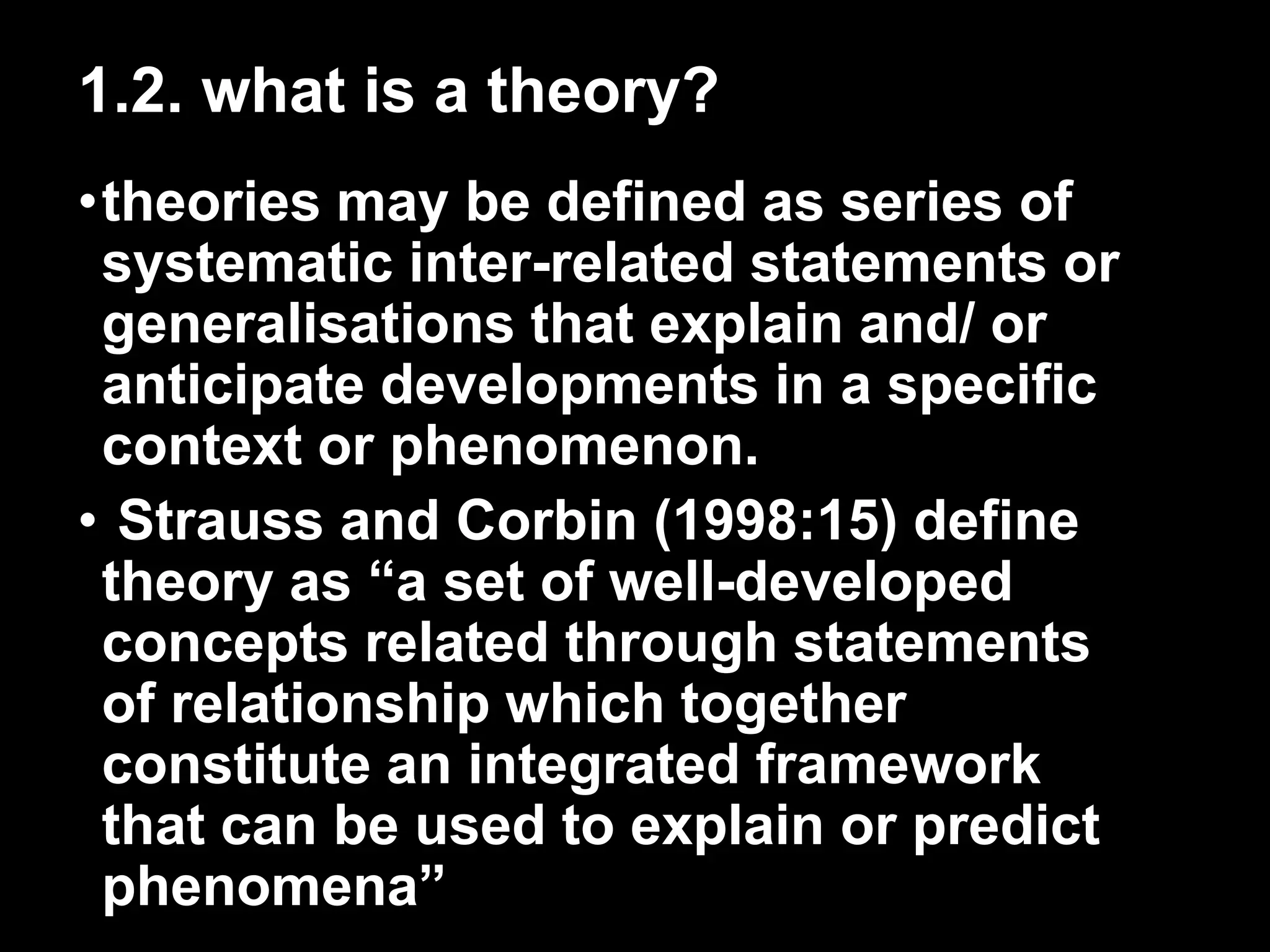 1.2. what is a theory? 
•theories may be defined as series of 
systematic inter-related statements or 
generalisations that explain and/ or 
anticipate developments in a specific 
context or phenomenon. 
• Strauss and Corbin (1998:15) define 
theory as “a set of well-developed 
concepts related through statements 
of relationship which together 
constitute an integrated framework 
that can be used to explain or predict 
phenomena” 
 